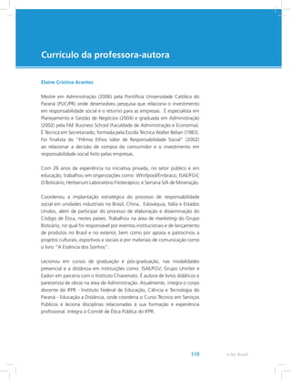 e-Tec Brasil119
Currículo da professora-autora
Elaine Cristina Arantes
Mestre em Administração (2006) pela Pontifícia Universidade Católica do
Paraná (PUC/PR) onde desenvolveu pesquisa que relaciona o investimento
em responsabilidade social e o retorno para as empresas. É especialista em
Planejamento e Gestão de Negócios (2004) e graduada em Administração
(2002) pela FAE Business School (Faculdade de Administração e Economia).
É Técnica em Secretariado, formada pela Escola Técnica Walter Belian (1983).
Foi finalista do “Prêmio Ethos Valor de Responsabilidade Social” (2002)
ao relacionar a decisão de compra do consumidor e o investimento em
responsabilidade social feito pelas empresas.
Com 26 anos de experiência na iniciativa privada, no setor público e em
educação, trabalhou em organizações como: Whirlpool/Embraco; ISAE/FGV;
O Boticário; Herbarium Laboratório Fitoterápico; e Serrana S/A de Mineração.
Coordenou a implantação estratégica do processo de responsabilidade
social em unidades industriais no Brasil, China, Eslováquia, Itália e Estados
Unidos, além de participar do processo de elaboração e disseminação do
Código de Ética, nestes países. Trabalhou na área de marketing do Grupo
Boticário, no qual foi responsável por eventos institucionais e de lançamento
de produtos no Brasil e no exterior, bem como por apoios e patrocínios a
projetos culturais, esportivos e sociais e por materiais de comunicação como
o livro “A Essência dos Sonhos”.
Lecionou em cursos de graduação e pós-graduação, nas modalidades
presencial e a distância em instituições como: ISAE/FGV; Grupo Uninter e
Eadon em parceria com o Instituto Chiavenato. É autora de livros didáticos e
parecerista de obras na área de Administração. Atualmente, integra o corpo
docente do IFPR - Instituto Federal de Educação, Ciência e Tecnologia do
Paraná - Educação a Distância, onde coordena o Curso Técnico em Serviços
Públicos e leciona disciplinas relacionadas à sua formação e experiência
profissional. Integra o Comitê de Ética Pública do IFPR.
 