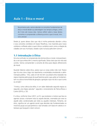 e-Tec Brasil13
Aula 1 – Ética e moral
Na primeira aula, vamos abordar os conceitos fundamentais de
ética e moral desde sua abordagem nos tempos antigos, antes
de Cristo até nossos dias. Vamos refletir sobre a base destes
conceitos e compreender a diferença entre o que é moral, imo-
ral e amoral.
Desde já, quero deixar claro que não é minha pretensão abordar a ética
e seus conceitos correlatos em bases filosóficas, mas trazendo para nosso
cotidiano a reflexão sobre o que é ético e antiético assim como a relação do
cidadão com seu município, estado e país na busca pelo bem comum.
1.1 Introdução à Ética
Há uma confusão na compreensão dos termos ética e moral, inclusive levan-
do a crer que ambos têm o mesmo significado. Deixo claro que isto não está
correto. Vamos compreender o conceito de ética para depois diferenciá-lo
de moral.
Quando falamos sobre ética, parece que as coisas estão indo mal. Parece
que há uma crise e logo nos reportamos a escândalos envolvendo a admi-
nistração pública. Ora, cada um de nós tem sua própria ética baseada nas
regras impostas pelo grupo do qual fazemos parte cujas ações se fundamen-
tam na cultura transmitida de geração a geração e que nos diz o que é certo
ou errado.
“A ética, como ciência do ethos, é um saber elaborado segundo regras ou
segundo uma lógica peculiar” segundo o ensinamento de Patrus-Penas e
Castro (2010, p. 32).
É a ética, conforme Srour (2011, p.21), que esclarece o motivo que leva os
agentes sociais a tomarem esta ou aquela decisão, orientados por este ou
aquele valor, condicionados por estes ou aqueles interesses. Portanto, ser
ético, significa ser um agente social cujas decisões são fundamentadas na
moral do grupo ao qual pertence e são tomadas com base em valores e in-
teresses que busquem o bem comum.
 