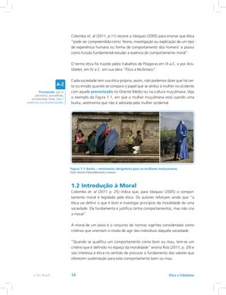 Colombo et. al (2011, p.11) recorre a Vázquez (2005) para ensinar que ética
“pode ser compreendida como ‘teoria, investigação ou explicação de um tipo
de experiência humana ou forma de comportamento dos homens’ e possui
como função fundamental estudar a essência do comportamento moral”.
O termo ética foi trazido pelos trabalhos de Pitágoras em VI a.C. e por Aris-
tóteles, em IV a.C. em sua obra “Ética a Nicômaco”.
Cada sociedade tem sua ética própria, assim, não podemos dizer que há cer-
to ou errado quando se compara o papel que se atribui à mulher no ocidente
com aquele preconizado no Oriente Médio ou na cultura muçulmana. Veja
o exemplo da Figura 1.1, em que a mulher muçulmana está usando uma
burka, vestimenta que não é adotada pela mulher ocidental.
Figura 1.1: Burka – vestimenta obrigatória para as mulheres mulçumanas.
Fonte: Domínio Público/Wikimedia Commons.
1.2 Introdução à Moral
Colombo et. al (2011 p. 25) indica que, para Vásquez (2005) o compor-
tamento moral é legislado pela ética. Os autores reforçam ainda que “a
ética vai definir o que é bom e investigar princípios da moralidade de uma
sociedade. Ela fundamenta e justifica certos comportamentos, mas não cria
a moral”.
A moral de um povo é o conjunto de normas vigentes consideradas como
critérios que orientam o modo de agir dos indivíduos daquela sociedade.
“Quando se qualifica um comportamento como bom ou mau, tem-se um
critério que é definido no espaço da moralidade” ensina Rios (2011, p. 29) e
isso interessa à ética no sentido de procurar o fundamento dos valores que
oferecem sustentação para este comportamento bom ou mau.
Preconizado: que se
preconizou; aconselhado,
recomendado. Fonte: http://
aulete.uol.com.br/preconizado.
Ética e Cidadaniae-Tec Brasil 14
 