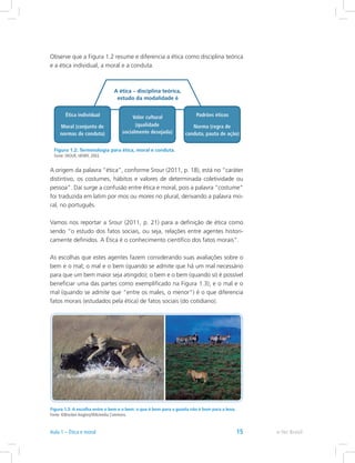 Observe que a Figura 1.2 resume e diferencia a ética como disciplina teórica
e a ética individual, a moral e a conduta.
Figura 1.2: Terminologia para ética, moral e conduta.
Fonte: SROUR, HENRY, 2003.
A origem da palavra “ética”, conforme Srour (2011, p. 18), está no “caráter
distintivo, os costumes, hábitos e valores de determinada coletividade ou
pessoa”. Daí surge a confusão entre ética e moral, pois a palavra “costume”
foi traduzida em latim por mos ou mores no plural, derivando a palavra mo-
ral, no português.
Vamos nos reportar a Srour (2011, p. 21) para a definição de ética como
sendo “o estudo dos fatos sociais, ou seja, relações entre agentes histori-
camente definidos. A Ética é o conhecimento científico dos fatos morais”.
As escolhas que estes agentes fazem considerando suas avaliações sobre o
bem e o mal; o mal e o bem (quando se admite que há um mal necessário
para que um bem maior seja atingido); o bem e o bem (quando só é possível
beneficiar uma das partes como exemplificado na Figura 1.3); e o mal e o
mal (quando se admite que “entre os males, o menor”) é o que diferencia
fatos morais (estudados pela ética) de fatos sociais (do cotidiano).
Figura 1.3: A escolha entre o bem e o bem: o que é bom para a gazela não é bom para a leoa.
Fonte: ©Brocken Inaglory/Wikimedia Commons.
e-Tec BrasilAula 1 – Ética e moral 15
 