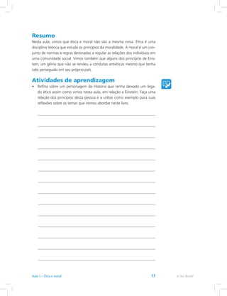 Resumo
Nesta aula, vimos que ética e moral não são a mesma coisa. Ética é uma
disciplina teórica que estuda os princípios da moralidade. A moral é um con-
junto de normas e regras destinadas a regular as relações dos indivíduos em
uma comunidade social. Vimos também que alguns dos princípios de Eins-
tein, um gênio que não se rendeu a condutas antiéticas mesmo que tenha
sido perseguido em seu próprio país.
Atividades de aprendizagem
•	 Reflita sobre um personagem da História que tenha deixado um lega-
do ético assim como vimos nesta aula, em relação a Einstein. Faça uma
relação dos princípios desta pessoa e a utilize como exemplo para suas
reflexões sobre os temas que iremos abordar neste livro.
e-Tec BrasilAula 1 – Ética e moral 17
 