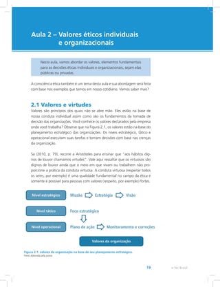 e-Tec Brasil19
Aula 2 – Valores éticos individuais
e organizacionais
Nesta aula, vamos abordar os valores, elementos fundamentais
para as decisões éticas individuais e organizacionais, sejam elas
públicas ou privadas.
A consciência ética também é um tema desta aula e sua abordagem será feita
com base nos exemplos que temos em nosso cotidiano. Vamos saber mais?
2.1 Valores e virtudes
Valores são princípios dos quais não se abre mão. Eles estão na base de
nossa conduta individual assim como são os fundamentos da tomada de
decisão das organizações. Você conhece os valores declarados pela empresa
onde você trabalha? Observe que na Figura 2.1, os valores estão na base do
planejamento estratégico das organizações. Os níveis estratégico, tático e
operacional executam suas tarefas e tomam decisões com base nas crenças
da organização.
Sá (2010, p. 79), recorre a Aristóteles para ensinar que “aos hábitos dig-
nos de louvor chamamos virtudes”. Vale aqui ressaltar que os virtuosos são
dignos de louvor ainda que o meio em que vivam ou trabalhem não pro-
porcione a prática da conduta virtuosa. A conduta virtuosa (respeitar todos
os seres, por exemplo) é uma qualidade fundamental no campo da ética e
somente é possível para pessoas com valores (respeito, por exemplo) fortes.
Figura 2.1: valores da organização na base de seu planejamento estratégico.
Fonte: elaborada pela autora.
 