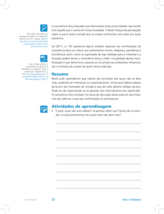A consciência ética daqueles que dominavam estas comunidades não condiz
com aquela que é aceita em nossa sociedade. É deste choque de percepções
sobre o que é certo e errado que se origina confrontos com estes aos quais
assistimos.
Sá (2011, p. 74) apresenta alguns estados especiais de manifestação da
consciência ética ao indicar que sentimentos morais, religiosos, partidários e
econômicos assim como as expressões do ego voltadas para o interesse e a
emoção podem tentar a consciência ética a ceder. A qualidade destas mani-
festações é que determina o quanto as circunstâncias ambientais influencia-
rão na firmeza do caráter de quem toma a decisão.
Resumo
Nesta aula, aprendemos que valores são princípios dos quais não se abre
mão, podendo ser individuais ou organizacionais. Vimos que hábitos dignos
de louvor são chamados de virtudes e que de nada adianta códigos da pro-
fissão ou de organizações se as pessoas não internalizarem seu significado.
A consciência ética também foi tema de discussão desta aula em que trata-
mos dos dilemas a que são confrontados os profissionais.
Atividades de aprendizagem
•	 E você, quais são seus valores? Já pensou sobre isso? Quais são as atitu-
des, os posicionamentos dos quais você não abre mão?
Para saber mais sobre a
ocupação da polícia na Favela da
Rocinha em 2011 acesse: http://
veja.abril.com.br/noticia/brasil/
rocinha-ganha-reforco-no-
policiamento-a-pe
Leia o artigo sobre o
pensamento e a obra de
Aristóteles, em especial “Ética
a Nicômaco” disponível no
link http://www.webartigos.
com/articles/5996/1/Etica-a-
Nicomaco/pagina1.html.
Ética e Cidadaniae-Tec Brasil 22
 