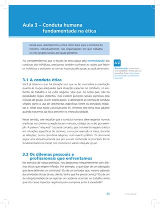 e-Tec Brasil23
Aula 3 – Conduta humana
fundamentada na ética
Nesta aula, abordaremos a ética como base para a conduta do
homem, individualmente, nas organizações em que trabalha
ou nos grupos sociais aos quais pertence.
Ao compreendermos que o estudo da ética passa pela normatização das
condutas dos indivíduos, precisamos também conhecer as razões que levam
os indivíduos a aceitarem as normas impostas pelo grupo ao qual pertencem.
3.1 A conduta ética
Você já observou que há situações em que se faz necessária a orientação
quanto às roupas adequadas para situações especiais no cotidiano, no am-
biente de trabalho e no culto religioso. Veja que, no nosso país, não há
penalidades legais implícitas, mas existem punições sociais expressas pela
rejeição do grupo. Já em outros países, o desrespeito às normas de conduta
simples como o uso de vestimentas específicas ferem os princípios religio-
sos e, neste caso existe a punição pela lei. Veremos este tema mais adiante
quando tratarmos da ética presente na interculturalidade.
Neste sentido, vale ressaltar que a conduta humana deve respeitar normas
implícitas no convívio ou explícitas em manuais, códigos ou na lei, por exem-
plo. A palavra “etiqueta” traz este conceito, pois trata-se do respeito à ética
em situações específicas do convívio, como por exemplo à mesa, durante
as refeições; numa cerimônia religiosa; num evento político. O cerimonial
segue uma etiqueta prevista que por sua vez contempla os princípios éticos
fundamentados na moral, nos costumes e valores daquele grupo.
3.2 Os dilemas pessoais e
profissionais que enfrentamos
No exercício de nossa profissão, nos deparamos frequentemente com dile-
mas éticos que exigem reflexão. Por exemplo, o que dizer de um advogado
que deve defender um criminoso? Ou de um contador que, mesmo sabendo
das atividades ilícitas de seu cliente, tenha que lhe prestar serviço? Ou de um
da obrigatoriedade de se reportar um acidente ocorrido no trabalho ainda
que isto cause impactos negativos para a empresa junto à sociedade?
Normatização: (norma+izar)
VTD Estabelecer normas para. Cf.
normalizar. Fonte: http://www.
dicionarioweb.com.br/norma-
tizar.html
 