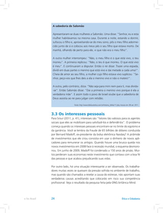 A sabedoria de Salomão
Apresentaram-se duas mulheres a Salomão. Uma disse: Senhor, eu e esta
mulher habitávamos na mesma casa. Durante a noite, estando a dormir,
sufocou o filho e, aproveitando-se do meu sono, pôs o meu filho adorme-
cido junto de si e colocou aos meus pés o seu filho que estava morto. De
manhã, olhando de perto para ele, vi que não era o meu filho.
A outra mulher interrompeu: Não, o meu filho é o que está vivo, o teu
morreu. A primeira replicou: Não, o teu é que morreu. O que está vivo
é meu. E continuaram a disputar. Então o rei disse: Trazei uma espada,
dividi em duas partes o menino que está vivo e dai metade a cada uma!.
Cheia de amor ao seu filho, a mulher cujo filho estava vivo suplicou: Se-
nhor, peço-vos que lhes deis a ela o menino vivo e não o mateis!.
A outra, pelo contrário, dizia: Não seja para mim nem para ti, mas divida-
-se. Então Salomão disse: Dai a primeira o menino vivo porque é ela a
verdadeira mãe. E assim todo o povo de Israel soube que a sabedoria de
Deus assistia ao rei para julgar com retidão.
Fonte: http://www.bibliacatolica.com.br/historia_biblia/17.php.Acesso em: 08 set. 2011.
3.3 Os interesses pessoais
Para Srour (2011, p. 41), interesses são “fatores tão valiosos para os agentes
sociais que eles se mobilizam para satisfazê-los e defendê-los”. O problema
começa quando os interesses pessoais encontram-se no limite do egoísmo e
da ganância. Você se lembra da fraude de 65 bilhões de dólares conduzida
por Bernard Madoff, ex-presidente da bolsa eletrônica Nasdaq? A pirâmide
de investimentos que ele criou consistia em usar o dinheiro de novos apli-
cadores para remunerar os antigos. Quando houve uma brusca queda nos
novos investimentos em 2008 face à recessão mundial, o esquema desmoro-
nou. Em junho de 2009, Madoff foi condenado a 150 anos de prisão. Mui-
tos perderam suas economias neste investimento que contava com a boa fé
das pessoas e que acabou prejudicando suas vidas.
Por outro lado, há uma situação interessante a ser observada. Os trabalha-
dores muitas vezes se queixam da pressão sofrida no ambiente de trabalho,
mas quando são chamados a revelar a causa do estresse, não apontam suas
verdadeiras causas acreditando que colocarão em risco sua competência
profissional. Veja o resultado da pesquisa feita pela ONG britânica Mind.
Ética e Cidadaniae-Tec Brasil 24
 