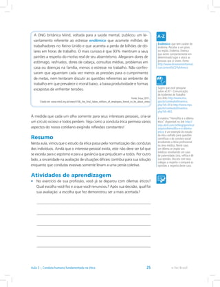 A ONG britânica Mind, voltada para a saúde mental, publicou um le-
vantamento referente ao estresse endêmico que acomete milhões de
trabalhadores no Reino Unido e que acarreta a perda de bilhões de dó-
lares em horas de trabalho. O mais curioso é que 93% mentiram a seus
patrões a respeito do motivo real de seu absenteísmo. Alegaram dores de
estômago, resfriados, dores de cabeça, consultas médias, problemas em
casa ou doenças na família, menos o estresse no trabalho. Não confes-
saram que aguentam cada vez menos as pressões para o cumprimento
de metas, nem tentaram discutir as questões referentes ao ambiente de
trabalho em que prevalece o moral baixo, a baixa produtividade e formas
escapistas de enfrentar tensões.
Fonte: Srour, 2011.
Citado em: www.mind.org.uk/news/4106_the_final_taboo_millions_of_employees_forced_to_lie_about_stress
À medida que cada um olha somente para seus interesses pessoais, cria-se
um círculo vicioso e todos perdem. Veja como a conduta ética permeia vários
aspectos do nosso cotidiano exigindo reflexões constantes!
Resumo
Nesta aula, vimos que o estudo da ética passa pela normatização das condutas
dos indivíduos. Ainda que o interesse pessoal exista, este não deve ser tal que
se exceda para o egoísmo e para a ganância que prejudicam a todos. Por outro
lado, a sinceridade na avaliação de situações difíceis contribui para sua solução
enquanto que condutas evasivas somente levam a uma perda coletiva.
Atividades de aprendizagem
•	 No exercício de sua profissão, você já se deparou com dilemas éticos?
Qual escolha você fez e a que você renunciou? Após sua decisão, qual foi
sua avaliação: a escolha que fez demonstrou ser a mais acertada?
Sugiro que você pesquise
sobre aCAT - Comunicação
de Acidentes de Trabalho
nos links http://www.inss.
gov.br/conteudoDinamico.
php?id=39 e http://www.mps.
gov.br/conteudoDinamico.
php?id=463.
A matéria “Hemofilia e o dilema
ético” disponível no link http://
veja.abril.com.br/blog/genetica/
arquivo/hemofilia-e-o-dilema-
etico/ é um exemplo do estudo
da ética voltado para questões
científicas e de convívio social
envolvendo a ética profissional
na área médica. Neste caso,
um dilema se impõe aos
médicos envolvendo um caso
de paternidade. Leia, reflita e dê
sua opinião. Discuta com seus
colegas a respeito e compare as
opiniões a respeito deste caso.
Endêmico: que tem caráter de
endemia. Peculiar a um povo
ou região. Endemia: Doença
que existe constantemente em
determinado lugar e ataca as
pessoas que aí vivem. Fonte:
http://www.dicionarioinformal.
com.br/end%C3%AAmico
e-Tec BrasilAula 3 – Conduta humana fundamentada na ética 25
 