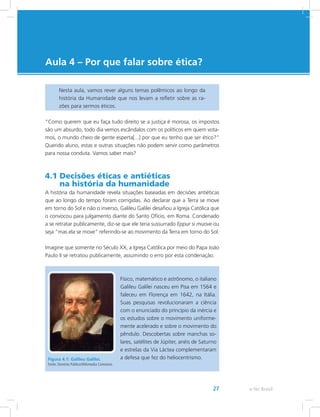 e-Tec Brasil27
Aula 4 – Por que falar sobre ética?
Nesta aula, vamos rever alguns temas polêmicos ao longo da
história da Humanidade que nos levam a refletir sobre as ra-
zões para sermos éticos.
“Como querem que eu faça tudo direito se a justiça é morosa, os impostos
são um absurdo, todo dia vemos escândalos com os políticos em quem vota-
mos, o mundo cheio de gente esperta[...] por que eu tenho que ser ético?”
Querido aluno, estas e outras situações não podem servir como parâmetros
para nossa conduta. Vamos saber mais?
4.1 Decisões éticas e antiéticas
na história da humanidade
A história da humanidade revela situações baseadas em decisões antiéticas
que ao longo do tempo foram corrigidas. Ao declarar que a Terra se move
em torno do Sol e não o inverso, Galileu Galilei desafiou a Igreja Católica que
o convocou para julgamento diante do Santo Ofício, em Roma. Condenado
a se retratar publicamente, diz-se que ele teria sussurrado Eppur si muove ou
seja “mas ela se move” referindo-se ao movimento da Terra em torno do Sol.
Imagine que somente no Século XX, a Igreja Católica por meio do Papa João
Paulo II se retratou publicamente, assumindo o erro por esta condenação.
Figura 4.1: Galileu Galilei.
Fonte: Domínio Público/Wikimedia Commons.
Físico, matemático e astrônomo, o italiano
Galileu Galilei nasceu em Pisa em 1564 e
faleceu em Florença em 1642, na Itália.
Suas pesquisas revolucionaram a ciência
com o enunciado do princípio da inércia e
os estudos sobre o movimento uniforme-
mente acelerado e sobre o movimento do
pêndulo. Descobertas sobre manchas so-
lares, satélites de Júpiter, anéis de Saturno
e estrelas da Via Láctea complementaram
a defesa que fez do heliocentrismo.
 
