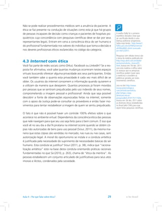 Não se pode realizar procedimentos médicos sem a anuência do paciente. A
ética se faz presente na condução de situações como esta já que há grupos
de pessoas incapazes de decisão como crianças e pacientes de hospitais psi-
quiátricos cuja concordância com pesquisas científicas deve se dar por seus
representantes legais. Entram em cena a consciência ética do ser humano e
do profissional fundamentada nos valores do indivíduo que toma a decisão e
nos deveres profissionais éticos esclarecidos no código da categoria.
4.3 Internet com ética
Você faz parte de redes sociais como Orkut, Facebook ou Linkedin? Se a res-
posta for afirmativa, você sabe quantas mudanças ocorreram nestes espaços
virtuais buscando oferecer alguma privacidade aos seus participantes. Então
você também sabe o quanto esta privacidade é cada vez mais difícil de se
obter. Os usuários da internet consomem a informação quando quiserem e
a utilizam da maneira que desejarem. Quantos processos já foram movidos
por pessoas que se sentiram prejudicadas pelo uso indevido de seus nomes,
comprometendo a imagem pessoal e profissional! Ainda que seja possível
descobrir a fonte de observações equivocadas feitas na internet, somente
com o apoio da Justiça pode-se consultar os provedores e então fazer mo-
vimentos para tentar restabelecer a imagem de quem se sentiu prejudicado.
O fato é que não é possível haver um controle 100% efetivo sobre o que
acontece no ambiente virtual. Dependemos da consciência ética das pessoas
que nele navegam para que seu uso seja feito para o bem comum. É isso que
você vê no seu dia a dia?A pirataria na internet ocorre quando se obtém có-
pias não autorizadas de bens para uso pessoal (Srour, 2011), da mesma ma-
neira que estas cópias são vendidas no mercado, nas ruas ou nas casas, sem
autorização legal. A moral do oportunismo se instala e a conduta antiética
é justificada pela necessidade do suprimento de necessidades básicas do ser
humano. Esta conduta se justifica? Srour (2011, p. 38), indica que “raciona-
lização antiética” está na base desta conduta orientando práticas racionais
fundamentadas no que Sá (2010, p. 263), chama de “ética da mentira”. As
pessoas estabelecem um conjunto articulado de justificativas para seus atos
imorais e ilícitos, condenados pela sociedade.
A ovelha Dolly foi o primeiro
mamífero clonado e teve que
ser sacrificada devido à uma
doença pulmonar progressiva.
Saiba mais lendo: http://www1.
folha.uol.com.br/folha/ciencia/
ult306u8462.shtml acessado
em 04/12/2011.
Pesquisas com células tronco são
o tema da matéria publicada em
http://veja.abril.com.br/idade/
exclusivo/celulas_tronco/01.
html.Acesso em: 04 dez. 2011.
Leia esta matéria e reflita sobre
os avanços que as pesquisas
científicas podem trazer para
a medicina e considere as
polêmicas geradas por estes
movimentos científicos.
Leia no link http://www.
inovacaotecnologica.
com.br/noticias/noticia.
php?artigo=cnpq-
diretrizes-eticas-
pesquisaid=010175111026.
Acesso em: 04 dez. 2011 sobre
as diretrizes éticas estabelecidas
no Brasil pelo CNPq para que
sejam feitas pesquisas científicas.
e-Tec BrasilAula 4 – Por que falar sobre ética? 29
 