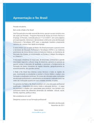 e-Tec Brasil3
Prezado estudante,
Bem-vindo à Rede e-Tec Brasil!
Você faz parte de uma rede nacional de ensino, que por sua vez constitui uma
das ações do Pronatec - Programa Nacional de Acesso ao Ensino Técnico e
Emprego. O Pronatec, instituído pela Lei nº 12.513/2011, tem como objetivo
principal expandir, interiorizar e democratizar a oferta de cursos de Educação
Profissional e Tecnológica (EPT) para a população brasileira propiciando
caminho de o acesso mais rápido ao emprego.
É neste âmbito que as ações da Rede e-Tec Brasil promovem a parceria entre
a Secretaria de Educação Profissional e Tecnológica (SETEC) e as instâncias
promotoras de ensino técnico como os Institutos Federais, as Secretarias de
Educação dos Estados, as Universidades, as Escolas e Colégios Tecnológicos
e o Sistema S.
A Educação a Distância no nosso país, de dimensões continentais e grande
diversidade regional e cultural, longe de distanciar, aproxima as pessoas ao
garantir acesso à educação de qualidade, e promover o fortalecimento da
formação de jovens moradores de regiões distantes, geograficamente ou
economicamente, dos grandes centros.
A Rede e-Tec Brasil leva diversos cursos técnicos a todas as regiões do
país, incentivando os estudantes a concluir o Ensino Médio e realizar uma
formação e atualização contínuas. Os cursos são ofertados pelas instituições
de educação profissional e o atendimento ao estudante é realizado tanto nas
sedes das instituições quanto em suas unidades remotas, os polos.
Os parceiros da Rede e-Tec Brasil acreditam em uma educação profissional
qualificada – integradora do ensino médio e educação técnica, – é capaz
de promover o cidadão com capacidades para produzir, mas também com
autonomia diante das diferentes dimensões da realidade: cultural, social,
familiar, esportiva, política e ética.
Nós acreditamos em você!
Desejamos sucesso na sua formação profissional!
Ministério da Educação
Novembro de 2011
Nosso contato
etecbrasil@mec.gov.br
Apresentação e-Tec Brasil
 