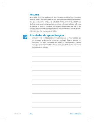 Resumo
Nesta aula, vimos que ao longo da história da Humanidade foram tomadas
decisões antiéticas que se basearam nos princípios vigentes naquele momen-
to e que norteavam a conduta da sociedade. Vimos também que polêmicas
são levantadas a partir de pesquisas científicas realizadas na busca pela cura
de doenças. A ética na internet é um tema contemporâneo que precisa ser
considerado orientando o comportamento dos indivíduos no sentido de pro-
mover um convívio harmônico de todos.
Atividades de aprendizagem
•	 Em que medida é válido colocar em risco seres vivos ou mesmo colocá-los
em risco para se desenvolver pesquisas científicas? Observe quantos ex-
perimentos são feitos e relacione seus benefícios comparando-os com os
riscos que apresentam. Reflita sobre os resultados desta análise e compare
com os de seus colegas.
Ética e Cidadaniae-Tec Brasil 30
 