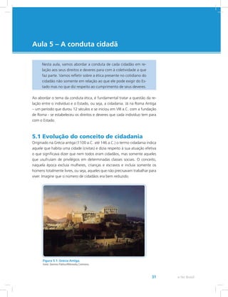 e-Tec Brasil31
Aula 5 – A conduta cidadã
Nesta aula, vamos abordar a conduta de cada cidadão em re-
lação aos seus direitos e deveres para com à coletividade a que
faz parte. Vamos refletir sobre a ética presente no cotidiano do
cidadão não somente em relação ao que ele pode exigir do Es-
tado mas no que diz respeito ao cumprimento de seus deveres.
Ao abordar o tema da conduta ética, é fundamental tratar a questão da re-
lação entre o indivíduo e o Estado, ou seja, a cidadania. Já na Roma Antiga
– um período que durou 12 séculos e se iniciou em VIII a.C. com a fundação
de Roma - se estabeleceu os direitos e deveres que cada indivíduo tem para
com o Estado.
5.1 Evolução do conceito de cidadania
Originado na Grécia antiga (1100 a.C. até 146 a.C.) o termo cidadania indica
aquele que habita uma cidade (civitas) e dizia respeito à sua atuação efetiva
o que significava dizer que nem todos eram cidadãos, mas somente aqueles
que usufruíam de privilégios em determinadas classes sociais. O conceito,
naquela época excluía mulheres, crianças e escravos e incluía somente os
homens totalmente livres, ou seja, aqueles que não precisavam trabalhar para
viver. Imagine que o número de cidadãos era bem reduzido.
Figura 5.1: Grécia Antiga.
Fonte: Domínio Público/Wikimedia Commons.
 