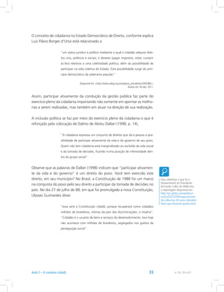 O conceito de cidadania no Estado Democrático de Direito, conforme explica
Luiz Flávio Borges d’Urso está relacionado a
“um status jurídico e político mediante o qual o cidadão adquire direi-
tos civis, políticos e sociais; e deveres (pagar impostos, votar, cumprir
as leis) relativos a uma coletividade política, além da possibilidade de
participar na vida coletiva do Estado. Esta possibilidade surge do prin-
cípio democrático da soberania popular.”
Disponível em: http://www.oabsp.org.br/palavra_presidente/2005/88/.
Acesso em: 04 dez. 2011.
Assim, participar ativamente da condução da gestão pública faz parte do
exercício pleno da cidadania importando não somente em apontar as melho-
rias a serem realizadas, mas também em atuar na direção de sua realização.
A inclusão política se faz por meio do exercício pleno da cidadania o que é
reforçado pela colocação de Dalmo de Abreu Dallari (1998, p. 14),
“A cidadania expressa um conjunto de direitos que dá à pessoa a pos-
sibilidade de participar ativamente da vida e do governo de seu povo.
Quem não tem cidadania está marginalizado ou excluído da vida social
e da tomada de decisões, ficando numa posição de inferioridade den-
tro do grupo social”.
Observe que as palavras de Dallari (1998) indicam que “participar ativamen-
te da vida e do governo” é um direito do povo. Você tem exercido este
direito, em seu município? No Brasil, a Constituição de 1988 foi um marco
na conquista do povo pelo seu direito a participar da tomada de decisões no
país. No dia 27 de julho de 88, em que foi promulgada a nova Constituição,
Ulysses Guimarães disse:
“essa será a Constituição cidadã, porque recuperará como cidadãos
milhões de brasileiros, vítimas da pior das discriminações: a miséria”.
“Cidadão é o usuário de bens e serviços do desenvolvimento. Isso hoje
não acontece com milhões de brasileiros, segregados nos guetos da
perseguição social”.
Para relembrar o que foi o
Impeachment do Presidente
Fernando Collor de Mello leia
a reportagem disponível em:
http://g1.globo.com/politica/
noticia/2012/09/impeachment-
de-collor-faz-20-anos-relembre-
fatos-que-levaram-queda.html.
e-Tec BrasilAula 5 – A conduta cidadã 33
 