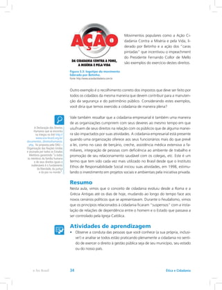 Movimentos populares como a Ação Ci-
dadania Contra a Miséria e pela Vida, li-
derado por Betinho e a ação dos “caras
pintadas” que incentivou o impeachment
do Presidente Fernando Collor de Mello
são exemplos do exercício destes direitos.
Outro exemplo é o recolhimento correto dos impostos que deve ser feito por
todos os cidadãos da mesma maneira que devem contribuir para a manuten-
ção da segurança e do patrimônio público. Considerando estes exemplos,
você diria que temos exercido a cidadania de maneira plena?
Vale também ressaltar que a cidadania empresarial é também uma maneira
de as organizações cumprirem com seus deveres ao mesmo tempo em que
usufruem de seus direitos na relação com os públicos que de alguma manei-
ra são impactados por suas atividades. A cidadania empresarial está presente
quando uma organização oferece aos seus funcionários mais do que prevê
a lei, como no caso de berçário, creche, assistência médica extensiva a fa-
miliares, integração de pessoas com deficiência ao ambiente de trabalho e
promoção de seu relacionamento saudável com os colegas, etc. Este é um
termo que tem sido cada vez mais utilizado no Brasil desde que o Instituto
Ethos de Responsabilidade Social iniciou suas atividades, em 1998, estimu-
lando o investimento em projetos sociais e ambientais pela iniciativa privada.
Resumo
Nesta aula, vimos que o conceito de cidadania evoluiu desde a Roma e a
Grécia Antigas até os dias de hoje, mudando ao longo do tempo face aos
novos cenários políticos que se apresentavam. Durante o Feudalismo, vimos
que os princípios relacionados à cidadania ficaram “suspensos” com a insta-
lação de relações de dependência entre o homem e o Estado que passava a
ser controlado pela Igreja Católica.
Atividades de aprendizagem
•	 Observe a conduta das pessoas que você conhece (a sua própria, inclusi-
ve!) e analise se todos estão praticando plenamente a cidadania no senti-
do de exercer o direito à gestão pública seja de seu município, seu estado
ou do nosso país.
A Declaração dos Direitos
Humanos que se encontra
na íntegra no link http://
www.onu-brasil.org.br/
documentos_direitoshumanos.
php, foi proposta pela ONU –
Organização das Nações Unidas
e assinada por todos os Estados
Membros garantindo “a todos
os membros da família humana
e de seus direitos iguais e
inalienáveis é o fundamento
da liberdade, da justiça
e da paz no mundo”.
Figura 5.3: logotipo do movimento
liderado por Betinho.
Fonte: http://www.acaodacidadania.com.br
Ética e Cidadaniae-Tec Brasil 34
 