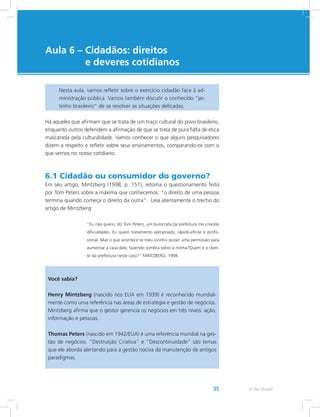 e-Tec Brasil35
Aula 6 – Cidadãos: direitos
e deveres cotidianos
Nesta aula, vamos refletir sobre o exercício cidadão face à ad-
ministração pública. Vamos também discutir o conhecido “jei-
tinho brasileiro” de se resolver as situações delicadas.
Há aqueles que afirmam que se trata de um traço cultural do povo brasileiro,
enquanto outros defendem a afirmação de que se trata de pura falta de ética
mascarada pela culturalidade. Vamos conhecer o que alguns pesquisadores
dizem a respeito e refletir sobre seus ensinamentos, comparando-os com o
que vemos no nosso cotidiano.
6.1 Cidadão ou consumidor do governo?
Em seu artigo, Mintzberg (1998, p. 151), retoma o questionamento feito
por Tom Peters sobre a máxima que conhecemos: “o direito de uma pessoa
termina quando começa o direito da outra”. Leia atentamente o trecho do
artigo de Mintzberg:
“Eu não quero, diz Tom Peters, um burocrata da prefeitura me criando
dificuldades. Eu quero tratamento apropriado, rápido,eficaz e profis-
sional. Mas o que acontece se meu vizinho quiser uma permissão para
aumentar a casa dele, fazendo sombra sobre a minha?Quem é o clien-
te da prefeitura neste caso?” MINTZBERG, 1998.
Você sabia?
Henry Mintzberg (nascido nos EUA em 1939) é reconhecido mundial-
mente como uma referência nas áreas de estratégia e gestão de negócios.
Mintzberg afirma que o gestor gerencia os negócios em três níveis: ação,
informação e pessoas.
Thomas Peters (nascido em 1942/EUA) é uma referência mundial na ges-
tão de negócios. “Destruição Criativa” e “Descontinuidade” são temas
que ele aborda alertando para a gestão nociva da manutenção de antigos
paradigmas.
 
