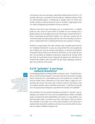 Com base no que vimos até agora, vale lembrar Matias-Pereira (2010, p. 37)
quando indica que o conceito de cliente pode ser ampliado quando se fala
em administração pública “considerando o cidadão como um cliente que
recebe serviços ao mesmo tempo em que se concebe a organização como
um sistema integrado de provedores internos e externos”.
Observe como temos aqui afirmações que se complementam: o cidadão
pode ser visto como um consumidor na medida em que interage com a
gestão pública como provedor externo de informações, recolhimento de tri-
butos, conservação de patrimônio público, etc. Vale aqui ressaltar que na
iniciativa privada, as organizações cada vez mais têm envolvido os consumi-
dores no desenvolvimento e aperfeiçoamento de seus produtos e serviços.
Também as organizações têm sido cobradas pela sociedade pelo exercício
da “cidadania empresarial” ou seja, seu comprometimento com a gestão do
que é público por meio de parcerias estratégicas. O exercício da cidadania
empresarial não se limita ao recolhimento de tributos, é mais amplo do que
isso. São exemplos de cidadania empresarial: programas de inclusão social
por meio de investimento social; integração de pessoas com deficiência no
ambiente de trabalho, indo muito além do que exige a legislação; preserva-
ção meio ambiente, entre outros.
6.2 O “jeitinho” é um traço
cultural brasileiro?
O antropólogo Roberto da Matta (2009), ao discutir o tema: “O jeitinho brasi-
leiro é uma forma de corrupção?” ensina que esta forma de resolver situações
difíceis contando com a benevolência dos outros poderia ser mundial, não
fosse em países como a Alemanha ou Suíça onde impera a rigidez no cum-
primento das normas. Para este autor, o mesmo “jeitinho” que facilita a vida
no cotidiano também coloca o brasileiro acima da lei: “o jeitinho se confunde
com corrupção porque desiguala o que deveria ser tratado com igualdade”.
Para da Matta, há uma questão sociológica envolvida no “jeitinho” que es-
tabelece uma relação ruim com a norma estabelecida para todos. O cidadão
exige o cumprimento da lei pelo político que ocupa um cargo público, mas
por outro lado, pede a um parente que faça “vista grossa” sobre um tributo
não recolhido. Como lidar com a ética nesta situação? Como dizer que o
representante do povo foi antiético e precisa ter seus direitos políticos cassa-
dos se o próprio cidadão transgride a lei.
Leia o artigo “Você tem
cultura?” escrito por Roberto da
Matta e disponível no link http://
www.arq.ufsc.br/urbanismo5/
artigos/artigos_mr.pdf
Acesso em: 21 dez. 2012.
Compreenda a reflexão que o
autor faz sobre “o agir cultural”
brasileiro de dizer
que não tem cultura.
Ética e Cidadaniae-Tec Brasil 36
 