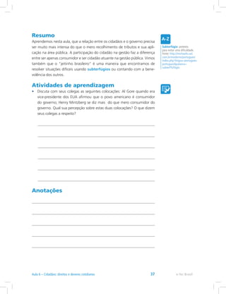 Resumo
Aprendemos nesta aula, que a relação entre os cidadãos e o governo precisa
ser muito mais intensa do que o mero recolhimento de tributos e sua apli-
cação na área pública. A participação do cidadão na gestão faz a diferença
entre ser apenas consumidor e ser cidadão atuante na gestão pública. Vimos
também que o “jeitinho brasileiro” é uma maneira que encontramos de
resolver situações difíceis usando subterfúgios ou contando com a bene-
volência dos outros.
Atividades de aprendizagem
•	 Discuta com seus colegas as seguintes colocações: Al Gore quando era
vice-presidente dos EUA afirmou que o povo americano é consumidor
do governo; Henry Mintzberg se diz mais do que mero consumidor do
governo. Qual sua percepção sobre estas duas colocações? O que dizem
seus colegas a respeito?
Anotações
Subterfúgio: pretexto
para evitar uma dificuldade.
Fonte: http://michaelis.uol.
com.br/moderno/portugues/
index.php?lingua=portugues-
portuguespalavra=
subterf%FAgio
e-Tec BrasilAula 6 – Cidadãos: direitos e deveres cotidianos 37
 