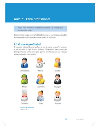 e-Tec Brasil39
Aula 7 – Ética profissional
Nesta aula, veremos o conceito de profissão e as virtudes que
seu exercício exige.
Discutiremos a relação entre a habilidade técnica no exercício da profissão e
a prática das virtudes universais que permeiam as profissões.
7.1 O que é profissão?
O “exercício habitual de uma tarefa, a serviço de outras pessoas” é o concei-
to que Sá (2009, p. 155) atribui à profissão. Os benefícios, tanto para quem
desempenha esta tarefa como para quem é beneficiado por sua execução
também integram este conceito.
Figura 7.1: Profissões.
Fonte: IFPR 2013.
 