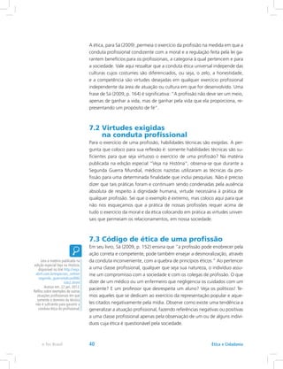 A ética, para Sá (2009) ,permeia o exercício da profissão na medida em que a
conduta profissional condizente com a moral e a regulação feita pela lei ga-
rantem benefícios para os profissionais, a categoria à qual pertencem e para
a sociedade. Vale aqui ressaltar que a conduta ética universal independe das
culturas cujos costumes são diferenciados, ou seja, o zelo, a honestidade,
e a competência são virtudes desejadas em qualquer exercício profissional
independente da área de atuação ou cultura em que for desenvolvido. Uma
frase de Sá (2009, p. 164) é significativa: “A profissão não deve ser um meio,
apenas de ganhar a vida, mas de ganhar pela vida que ela proporciona, re-
presentando um propósito de fé”.
7.2 Virtudes exigidas
na conduta profissional
Para o exercício de uma profissão, habilidades técnicas são exigidas. A per-
gunta que coloco para sua reflexão é: somente habilidades técnicas são su-
ficientes para que seja virtuoso o exercício de uma profissão? Na matéria
publicada na edição especial “Veja na História”, observa-se que durante a
Segunda Guerra Mundial, médicos nazistas utilizaram as técnicas da pro-
fissão para uma determinada finalidade que inclui pesquisas. Não é preciso
dizer que tais práticas foram e continuam sendo condenadas pela ausência
absoluta de respeito à dignidade humana, virtude necessária à prática de
qualquer profissão. Sei que o exemplo é extremo, mas coloco aqui para que
não nos esqueçamos que a prática de nossas profissões requer acima de
tudo o exercício da moral e da ética colocando em prática as virtudes univer-
sais que permeiam os relacionamentos, em nossa sociedade.
7.3 Código de ética de uma profissão
Em seu livro, Sá (2009, p. 152) ensina que “a profissão pode enobrecer pela
ação correta e competente, pode também ensejar a desmoralização, através
da conduta inconveniente, com a quebra de princípios éticos.” Ao pertencer
a uma classe profissional, qualquer que seja sua natureza, o indivíduo assu-
me um compromisso com a sociedade e com os colegas de profissão. O que
dizer de um médico ou um enfermeiro que negligencia os cuidados com um
paciente? E um professor que desrespeita um aluno? Veja os políticos! Te-
mos aqueles que se dedicam ao exercício da representação popular e aque-
les citados negativamente pela mídia. Observe como existe uma tendência a
generalizar a atuação profissional, fazendo referências negativas ou positivas
a uma classe profissional apenas pela observação de um ou de alguns indiví-
duos cuja ética é questionável pela sociedade.
Leia a matéria publicada na
edição especial Veja na História,
disponível no link http://veja.
abril.com.br/especiais_online/
segunda_guerra/edicao006/
sub2.shtml
Acesso em: 22 jan. 2012.
Reflita sobre exemplos de outras
atuações profissionais em que
somente o domínio da técnica
não é suficiente para garantir a
conduta ética do profissional.
Ética e Cidadaniae-Tec Brasil 40
 