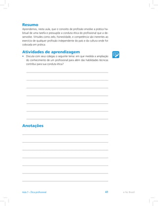 Resumo
Aprendemos, nesta aula, que o conceito de profissão envolve a prática ha-
bitual de uma tarefa e pressupõe a conduta ética do profissional que a de-
senvolve. Virtudes como zelo, honestidade, e competência são inerentes ao
exercício de qualquer profissão independente do país e da cultura onde for
colocada em prática.
Atividades de aprendizagem
•	 Discuta com seus colegas o seguinte tema: em que medida a ampliação
do conhecimento de um profissional para além das habilidades técnicas
contribui para sua conduta ética?
Anotações
e-Tec BrasilAula 7 – Ética profissional 41
 