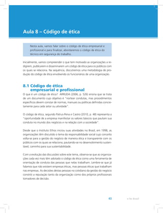 e-Tec Brasil43
Aula 8 – Código de ética
Nesta aula, vamos falar sobre o código de ética empresarial e
profissional e para finalizar, abordaremos o código de ética do
técnico em segurança do trabalho.
Inicialmente, vamos compreender o que tem motivado as organizações a re-
digirem, publicarem e disseminarem um código de ética para os públicos com
os quais se relaciona. Na sequência, discutiremos uma metodologia de pro-
dução do código de ética envolvendo os funcionários de uma organização.
8.1 Código de ética
empresarial e profissional
O que é um código de ética? ARRUDA (2006, p. 526) ensina que se trata
de um documento cujo objetivo é “nortear condutas, mas procedimentos
específicos devem constar de normas, manuais ou políticas definidas concre-
tamente para cada setor ou atividade”.
O código de ética, segundo Patrus-Pena e Castro (2010, p. 48) representa a
“oportunidade de a empresa manifestar os valores básicos que pautam sua
conduta no mundo dos negócios e na relação com a sociedade”.
Desde que o Instituto Ethos iniciou suas atividades no Brasil, em 1998, as
organizações têm discutido o tema da responsabilidade social cujo conceito
volta-se para a gestão do negócio de maneira ética e transparente com os
públicos com os quais se relaciona, pautando-se no desenvolvimento susten-
tável, caminho para sua sustentabilidade.
Com a evolução das discussões sobre este tema, observa-se que as organiza-
ções cada vez mais têm adotado o código de ética como uma ferramenta de
orientação de conduta das pessoas que nelas trabalham. Lembre-se que já
falamos que não existem empresas éticas, mas pessoas éticas que trabalham
nas empresas. As decisões destas pessoas no cotidiano da gestão do negócio
constrói a reputação tanto da organização como dos próprios profissionais
tomadores de decisão.
 