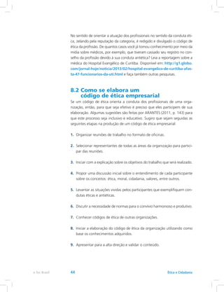 No sentido de orientar a atuação dos profissionais no sentido da conduta éti-
ca, zelando pela reputação da categoria, é redigido e divulgado o código de
ética da profissão. De quantos casos você já tomou conhecimento por meio da
mídia sobre médicos, por exemplo, que tiveram cassado seu registro no con-
selho da profissão devido à sua conduta antiética? Leia a reportagem sobre a
médica do Hospital Evangélico de Curitiba. Disponível em: http://g1.globo.
com/jornal-hoje/noticia/2013/02/hospital-evangelico-de-curitiba-afas-
ta-47-funcionarios-da-uti.html e faça também outras pesquisas.
8.2 Como se elabora um
código de ética empresarial
Se um código de ética orienta a conduta dos profissionais de uma orga-
nização, então, para que seja efetivo é preciso que eles participem de sua
elaboração. Algumas sugestões são feitas por ARANTES (2011, p. 143) para
que este processo seja inclusivo e educativo. Sugiro que sejam seguidas as
seguintes etapas na produção de um código de ética empresarial:
1.	 Organizar reuniões de trabalho no formato de oficinas.
2.	 Selecionar representantes de todas as áreas da organização para partici-
par das reuniões.
3.	 Iniciar com a explicação sobre os objetivos do trabalho que será realizado.
4.	 Propor uma discussão inicial sobre o entendimento de cada participante
sobre os conceitos: ética, moral, cidadania, valores, entre outros.
5.	 Levantar as situações vividas pelos participantes que exemplifiquem con-
dutas éticas e antiéticas.
6.	 Discutir a necessidade de normas para o convívio harmonioso e produtivo.
7.	 Conhecer códigos de ética de outras organizações.
8.	 Iniciar a elaboração do código de ética da organização utilizando como
base os conhecimentos adquiridos.
9.	 Apresentar para a alta direção e validar o conteúdo.
Ética e Cidadaniae-Tec Brasil 44
 
