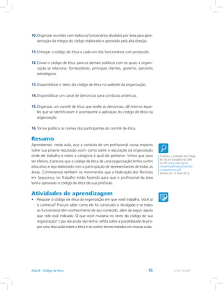 10.	Organizar reuniões com todos os funcionários divididos por área para apre-
sentação da íntegra do código elaborado e aprovado pela alta direção.
11.	Entregar o código de ética a cada um dos funcionários com protocolo.
12.	Enviar o código de ética para os demais públicos com os quais a organi-
zação se relaciona: fornecedores, principais clientes, governo, parceiros
estratégicos.
13.	Disponibilizar o texto do código de ética no website da organização.
14.	Disponibilizar um canal de denúncias para condutas antiéticas.
15.	Organizar um comitê de ética que avalie as denúncias, dê retorno àque-
les que se identificaram e acompanhe a aplicação do código de ética na
organização.
16.	Tornar público os nomes dos participantes do comitê de ética.
Resumo
Aprendemos. nesta aula, que a conduta de um profissional causa impacto
sobre sua própria reputação assim como sobre a reputação da organização
onde ele trabalha e sobre a categoria à qual ele pertence. Vimos que para
ser efetivo, é preciso que o código de ética de uma organização tenha cunho
educativo e seja elaborado com a participação de representantes de todas as
áreas. Conhecemos também os movimentos que a Federação dos Técnicos
em Segurança no Trabalho estão fazendo para que o profissional da área
tenha aprovado o código de ética de sua profissão.
Atividades de aprendizagem
•	 Pesquise o código de ética da organização em que você trabalha. Você já
o conhecia? Procure saber como ele foi construído e divulgado e se todos
os funcionários têm conhecimento de seu conteúdo, além de seguir aquilo
que nele está indicado. O que você mudaria no texto do código de sua
organização? Caso ela ainda não tenha, reflita sobre a possibilidade de pro-
por uma discussão sobre a ética e os outros temas tratados em nossas aulas.
Conheça o conteúdo do Código
de Ética e Disciplina da OAB
no link www.oab.org.br/
Content/pdf/LegislacaoOab/
codigodeetica.pdf
Acesso em: 14 maio 2013.
e-Tec BrasilAula 8 – Código de ética 45
 