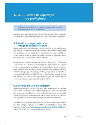 e-Tec Brasil47
Aula 9 – Gestão da reputação
do profissional
Nesta aula, vamos discutir os impactos causados pela conduta
sobre a reputação de um profissional.
Abordaremos o quanto a exposição dos profissionais nas redes sociais pode
causar impactos positivos e negativos sobre a reputação de um profissional.
9.1 A ética, a reputação e a
imagem do profissional
O patrimônio de um profissional é constituído também da percepção que se
tem dele, de suas decisões na vida pessoal e de sua conduta na organização
com os colegas e na sua relação com o trabalho. Em sua obra, Sá (2010) re-
força o valor do código de ética da profissão no sentido de preservar o nome
profissional que causa impactos em toda categoria.
Ao tratar as condutas antiéticas do ser humano, Sá (2010, p. 153) reforça
a importância de se preservar a imagem pessoal e profissional que faz por
merecer a confiança da sociedade e das organizações. “O que se faz du-
rante toda uma vida, em poucos dias pode desmoronar, diante dos efeitos
malévolos da ação dos caluniadores, traidores, difamadores, chantagistas e
intrigantes” diz Sá (2010, p. 153). Energia e inteligência são necessárias para
que possamos nos contrapor aos resultados das ações que buscam destruir
uma imagem positiva, seja ela pessoal ou profissional.
9.2 Direito de uso de imagem
Pessoas que constroem ao longo de suas vidas uma imagem tão positiva
que acabam se tornando uma celebridade precisam cuidar para que dela
não se faça uso indevido ou sem autorização. Campanhas de comunicação
frequentemente utilizam a imagem de atletas, atores, entre outros para en-
dossar produtos ou serviços de organizações de diferentes segmentos.
A imagem de um profissional é um assunto tão sério que a normatização de
seu uso é feita pela legislação. A lei 9.610 de 19/02/1998 cuja íntegra está
disponível no link http://www.planalto.gov.br/ccivil_03/leis/L9610.htm,
acesso em: 05 fev. 2012, dispõe sobre direitos autorais.
 