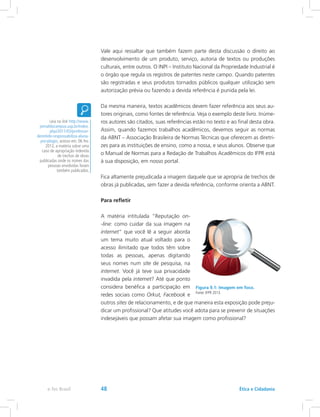 Vale aqui ressaltar que também fazem parte desta discussão o direito ao
desenvolvimento de um produto, serviço, autoria de textos ou produções
culturais, entre outros. O INPI – Instituto Nacional da Propriedade Industrial é
o órgão que regula os registros de patentes neste campo. Quando patentes
são registradas e seus produtos tornados públicos qualquer utilização sem
autorização prévia ou fazendo a devida referência é punida pela lei.
Da mesma maneira, textos acadêmicos devem fazer referência aos seus au-
tores originais, como fontes de referência. Veja o exemplo deste livro. Inúme-
ros autores são citados, suas referências estão no texto e ao final desta obra.
Assim, quando fazemos trabalhos acadêmicos, devemos seguir as normas
da ABNT – Associação Brasileira de Normas Técnicas que oferecem as diretri-
zes para as instituições de ensino, como a nossa, e seus alunos. Observe que
o Manual de Normas para a Redação de Trabalhos Acadêmicos do IFPR está
à sua disposição, em nosso portal.
Fica altamente prejudicada a imagem daquele que se apropria de trechos de
obras já publicadas, sem fazer a devida referência, conforme orienta a ABNT.
Para refletir
A matéria intitulada “Reputação on-
-line: como cuidar da sua imagem na
internet” que você lê a seguir aborda
um tema muito atual voltado para o
acesso ilimitado que todos têm sobre
todas as pessoas, apenas digitando
seus nomes num site de pesquisa, na
internet. Você já teve sua privacidade
invadida pela internet? Até que ponto
considera benéfica a participação em
redes sociais como Orkut, Facebook e
outros sites de relacionamento, e de que maneira esta exposição pode preju-
dicar um profissional? Que atitudes você adota para se prevenir de situações
indesejáveis que possam afetar sua imagem como profissional?
Leia no link http://www.
jornaldocampus.usp.br/index.
php/2011/03/professor-
demitido-responsabiliza-aluna-
por-plagio, acesso em: 06 fev.
2012, a matéria sobre uma
caso de apropriação indevida
de trechos de obras
publicadas onde os nomes das
pessoas envolvidas foram
também publicados.
Figura 9.1: Imagem em foco.
Fonte: IFPR 2013.
Ética e Cidadaniae-Tec Brasil 48
 