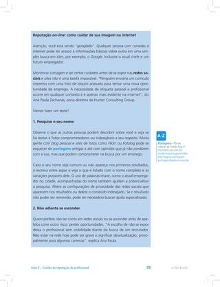 Reputação on-line: como cuidar de sua imagem na internet
Atenção, você está sendo “googlado”. Qualquer pessoa com conexão à
internet pode ter acesso à informações básicas sobre outra em uma sim-
ples busca em sites, por exemplo, o Google. Inclusive o atual chefe e um
futuro empregador.
Monitorar a imagem e ter certos cuidados antes de se expor nas redes so-
ciais e sites não é uma tarefa impossível. “Ninguém enviaria um currículo
impresso com uma foto de biquíni anexada para tentar uma nova opor-
tunidade de emprego. A necessidade de etiqueta pessoal e profissional
ocorre em qualquer contexto e é apenas mais evidente na internet”, diz
Ana Paula Zacharias, sócia-diretora da Hunter Consulting Group.
Vamos fazer um teste?
1. Pesquise o seu nome:
Observe o que as outras pessoas podem descobrir sobre você e veja se
há textos e fotos comprometedores ou indesejáveis a seu respeito. Muita
gente com blog pessoal e sites de fotos como Flickr ou Fotolog pode se
esquecer de postagens antigas e até com opiniões que já não condizem
com a sua, mas que podem comprometer na busca por um emprego.
Caso o seu nome seja comum ou não apareça nos primeiros resultados,
o escreva entre aspas e veja o que é listado com o nome completo e as
variações possíveis dele. O uso de palavras-chave, como o atual emprega-
dor ou cidade, acompanhadas do nome também ajudam a potencializar
a pesquisa. Altere as configurações de privacidade das redes sociais que
aparecem nos resultados ou delete o conteúdo indesejado. Se o resultado
não puder ser removido, pode ser necessário buscar ajuda especializada.
2. Não adianta se esconder.
Quem prefere não ter conta em redes sociais ou se esconder atrás de ape-
lidos corre outro risco: perder oportunidades. “A escolha de não se expor
deixa o profissional sem visibilidade diante da busca de um recrutador.
Não estar na rede hoje pode ser grave e significar desatualização, princi-
palmente para algumas carreiras”, explica Ana Paula.
Postagens= Pôr-se,
colocar-se. Fonte: http://
michaelis.uol.com.br/
moderno/portugues/index.
php?lingua=portugues-
portuguespalavra=postar
e-Tec BrasilAula 9 – Gestão da reputação do profissional 49
 