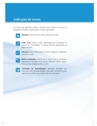e-Tec Brasil5
Indicação de ícones
Os ícones são elementos gráficos utilizados para ampliar as formas de
linguagem e facilitar a organização e a leitura hipertextual.
Atenção: indica pontos de maior relevância no texto.
Saiba mais: oferece novas informações que enriquecem o
assunto ou “curiosidades” e notícias recentes relacionadas ao
tema estudado.
Glossário: indica a definição de um termo, palavra ou expressão
utilizada no texto.
Mídias integradas: sempre que se desejar que os estudantes
desenvolvam atividades empregando diferentes mídias: vídeos,
filmes, jornais, ambiente AVA e outras.
Atividades de aprendizagem: apresenta atividades em
diferentes níveis de aprendizagem para que o estudante possa
realizá-las e conferir o seu domínio do tema estudado.
 