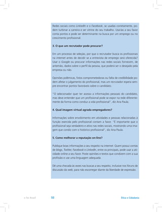Redes sociais como LinkedIn e o Facebook, se usadas corretamente, po-
dem turbinar a carreira e ser vitrine do seu trabalho. Usá-las a seu favor
conta pontos e pode ser determinante na busca por um emprego ou no
crescimento profissional.
3. O que um recrutador pode procurar?
Em um processo de seleção, por que o recrutador busca os profissionais
na internet antes de decidir se a entrevista de emprego será oferecida?
Usar o Google ou procurar informações nas redes sociais fornecem, de
antemão, dados sobre o perfil da pessoa, que poderá ser o desejado pela
empresa ou não.
Opiniões polêmicas, fotos comprometedoras ou falta de credibilidade po-
dem afetar o julgamento do profissional, mas um recrutador espera sem-
pre encontrar pontos favoráveis sobre o candidato.
“O selecionador quer ter acesso a informações pessoais do candidato,
mas deve entender que um profissional pode se expor na rede diferente-
mente da forma como conduz a vida profissional”, diz Ana Paula.
4. Qual imagem virtual agrada empregadores?
Informações sobre envolvimento em atividades e pessoas relacionadas à
função exercida pelo profissional contam a favor. “É importante que o
profissional seja verdadeiro e ativo nas redes sociais, mostrando uma ima-
gem que condiz com o histórico profissional”, diz Ana Paula.
5. Como melhorar a reputação on-line?
Publique boas informações a seu respeito na internet. Quem possui contas
de blogs, Twitter, Facebook e LinkedIn, entre os principais, pode usar a ati-
vidade online a seu favor. Poste opiniões e textos que condizem com a sua
profissão e use uma linguagem adequada.
Dê uma checada às vezes nas buscas a seu respeito, inclusive nos fóruns de
discussão da web, para não escorregar diante da liberdade de expressão.
Ética e Cidadaniae-Tec Brasil 50
 