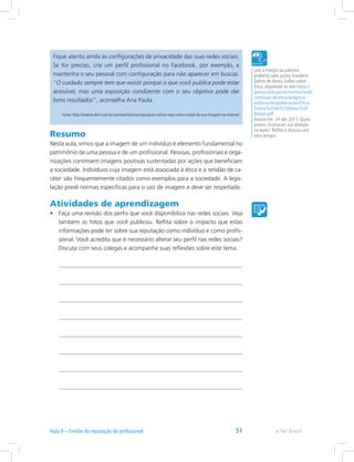 Fique atento ainda às configurações de privacidade das suas redes sociais.
Se for preciso, crie um perfil profissional no Facebook, por exemplo, e
mantenha o seu pessoal com configuração para não aparecer em buscas.
“O cuidado sempre tem que existir porque o que você publica pode estar
acessível, mas uma exposição condizente com o seu objetivo pode dar
bons resultados”, aconselha Ana Paula.
Fonte: http://exame.abril.com.br/carreira/noticias/reputacao-online-veja-como-cuidar-da-sua-imagem-na-internet
Leia a íntegra da palestra
proferida pelo jurista brasileiro
Dalmo de Abreu Dallari sobre
Ética, disponível no link https://
gestao.dnit.gov.br/institucional/
comissao-de-etica/artigos-e-
publicacoes/publicacoes/Etica-
Dalmo%20de%20Abreu%20
Dallari.pdf
Acesso em: 24 abr. 2011. Quais
pontos chamaram sua atenção
no texto? Reflita e discuta com
seus amigos.Resumo
Nesta aula, vimos que a imagem de um indivíduo é elemento fundamental no
patrimônio de uma pessoa e de um profissional. Pessoas, profissionais e orga-
nizações constroem imagens positivas sustentadas por ações que beneficiam
a sociedade. Indivíduos cuja imagem está associada à ética e à retidão de ca-
ráter são frequentemente citados como exemplos para a sociedade. A legis-
lação prevê normas específicas para o uso de imagem e deve ser respeitada.
Atividades de aprendizagem
•	 Faça uma revisão dos perfis que você disponibiliza nas redes sociais. Veja
também as fotos que você publicou. Reflita sobre o impacto que estas
informações pode ter sobre sua reputação como indivíduo e como profis-
sional. Você acredita que é necessário alterar seu perfil nas redes sociais?
Discuta com seus colegas e acompanhe suas reflexões sobre este tema.
e-Tec BrasilAula 9 – Gestão da reputação do profissional 51
 