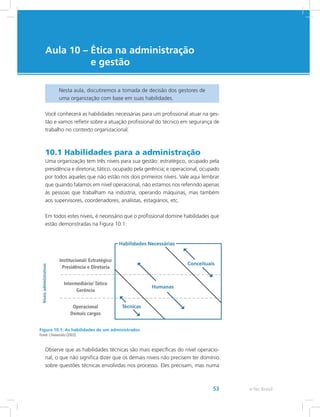 e-Tec Brasil53
Aula 10 – Ética na administração
e gestão
Nesta aula, discutiremos a tomada de decisão dos gestores de
uma organização com base em suas habilidades.
Você conhecerá as habilidades necessárias para um profissional atuar na ges-
tão e vamos refletir sobre a atuação profissional do técnico em segurança de
trabalho no contexto organizacional.
10.1 Habilidades para a administração
Uma organização tem três níveis para sua gestão: estratégico, ocupado pela
presidência e diretoria; tático, ocupado pela gerência; e operacional, ocupado
por todos aqueles que não estão nos dois primeiros níveis. Vale aqui lembrar
que quando falamos em nível operacional, não estamos nos referindo apenas
às pessoas que trabalham na indústria, operando máquinas, mas também
aos supervisores, coordenadores, analistas, estagiários, etc.
Em todos estes níveis, é necessário que o profissional domine habilidades que
estão demonstradas na Figura 10.1:
Figura 10.1: As habilidades de um administrador.
Fonte: Chiavenato (2003).
Observe que as habilidades técnicas são mais específicas do nível operacio-
nal, o que não significa dizer que os demais níveis não precisem ter domínio
sobre questões técnicas envolvidas nos processo. Eles precisam, mas numa
 