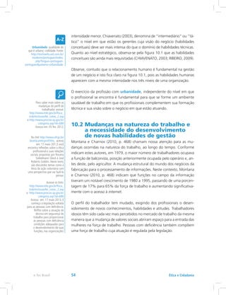 intensidade menor. Chiavenato (2003), denomina de “intermediário” ou ”tá-
tico” o nível em que estão os gerentes cuja visão do negócio (habilidades
conceituais) deve ser mais intensa do que o domínio de habilidades técnicas.
Quanto ao nível estratégico, observa-se pela figura 10.1 que as habilidades
conceituais são ainda mais requisitadas (CHIAVENATO, 2003; RIBEIRO, 2009).
Observe, contudo que o relacionamento humano é fundamental na gestão
de um negócio e isto fica claro na figura 10.1, pois as habilidades humanas
aparecem com a mesma intensidade nos três níveis de uma organização.
O exercício da profissão com urbanidade, independente do nível em que
o profissional se encontra é fundamental para que se forme um ambiente
saudável de trabalho em que os profissionais complementem sua formação
técnica e sua visão sobre o negócio em que estão atuando.
10.2 Mudanças na natureza do trabalho e
a necessidade do desenvolvimento
de novas habilidades de gestão
Montana e Charnov (2010, p. 468) chamam nossa atenção para as mu-
danças ocorridas na natureza do trabalho, ao longo do tempo. Conforme
indicam estes autores, em 1979, o maior número de trabalhadores ocupava
a função de balconista, posição anteriormente ocupada pelo operário e, an-
tes deste, pelo agricultor. A mudança estrutural do mundo dos negócios da
fabricação para o processamento de informações. Neste contexto, Montana
e Charnov (2010, p. 468) indicam que funções no campo da informação
tiveram um notável crescimento de 1980 a 1995, passando de uma porcen-
tagem de 17% para 65% da força de trabalho e aumentando significativa-
mente com o acesso à internet.
O perfil do trabalhador tem mudado, exigindo dos profissionais o desen-
volvimento de novos conhecimentos, habilidades e atitudes. Trabalhadores
idosos têm sido cada vez mais percebidos no mercado de trabalho da mesma
maneira que a mudança de valores sociais abriram espaço para a entrada das
mulheres na força de trabalho. Pessoas com deficiência também compõem
uma força de trabalho cuja atuação é regulada pela legislação.
Urbanidade: qualidade do
que é urbano; civilidade. Fonte:
http://michaelis.uol.com.br/
moderno/portugues/index.
php?lingua=portugues-
portuguespalavra=urbanidade.
Para saber mais sobre as
mudanças do perfil do
trabalhador acesse:
http://www.mte.gov.br/fisca_
trab/inclusao/lei_cotas_2.asp
e http://www.procon.sp.gov.br/
categoria.asp?id=680
Acesso em: 05 fev. 2012.
No link http://www.ufrgs.br/
bioetica/eticprof.htm, acesso
em: 17 maio 201,3 você
encontra reflexões sobre a ética
profissional e suas relações
sociais, propostas por Rosana
Soibelmann Glock e José
Roberto Goldim. Neste texto,
são discutidos temas como a
ética da ação voluntária com
uma perspectiva que vai fazê-lo
pensar.
Acesse os links:
http://www.mte.gov.br/fisca_
trab/inclusao/lei_cotas_2.asp
e http://www.procon.sp.gov.br/
categoria.asp?id=680
Acesso em: 17 maio 2013. E
conheça a legislação voltada
para as pessoas com deficiência.
Reflita sobre a atuação do
técnico em segurança do
trabalho para proporcionar
às pessoas com deficiência
condições adequadas para
o desenvolvimento de suas
funções, nas organizações.
Ética e Cidadaniae-Tec Brasil 54
 