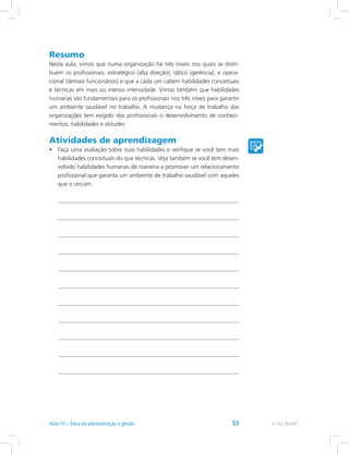 Resumo
Nesta aula, vimos que numa organização há três níveis nos quais se distri-
buem os profissionais: estratégico (alta direção); tático (gerência); e opera-
cional (demais funcionários) e que a cada um cabem habilidades conceituais
e técnicas em mais ou menos intensidade. Vimos também que habilidades
humanas são fundamentais para os profissionais nos três níveis para garantir
um ambiente saudável no trabalho. A mudança na força de trabalho das
organizações tem exigido dos profissionais o desenvolvimento de conheci-
mentos, habilidades e atitudes
Atividades de aprendizagem
•	 Faça uma avaliação sobre suas habilidades e verifique se você tem mais
habilidades conceituais do que técnicas. Veja também se você tem desen-
volvido habilidades humanas de maneira a promover um relacionamento
profissional que garanta um ambiente de trabalho saudável com aqueles
que o cercam.
e-Tec BrasilAula 10 – Ética na administração e gestão 55
 