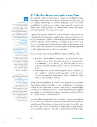 11.2 Ruídos de comunicação e conflitos
Na sequência, você vai conhecer algumas situações na área da comunicação
que podem gerar conflitos: comunicação com consumidores de outras cul-
turas; boatos; feedbacks para os membros da equipe. Observe as inúmeras
possibilidades de acontecerem no cotidiano das organizações situações que
podem causar constrangimentos nos relacionamentos abrindo espaço para
condutas impróprias, mesmo que sem intenção.
A gestão da atuação dos profissionais no relacionamento com outras culturas
é papel da liderança da equipe, contudo, cada um dos seus integrantes pre-
cisa ter bem definida a importância de um comportamento adequado a este
contexto. Montana e Charnov (2010, p. 453) apontam que a diferença de
idioma é o primeiro obstáculo ainda que se contrate tradutores para apoio na
comunicação. Gírias e expressões locais dão origem a situações que precisam
ser administradas para não se refletirem em conflitos.
Veja os exemplos apresentados por Montana e Charnov (2010, p. 453):
–– Nos EUA, a General Motors apresentava uma campanha de comu-
nicação em que se referia à qualidade do chassi de seus automóveis
com a expressão: “Body by Fisher” ou “feito por Fisher” em portu-
guês. Esta mesma expressão na Holanda significa: “Cadáver feito por
Fisher”.
–– Numa negociação, o norte americano propôs que as discussões fos-
sem “tabled” ou “adiadas” em português. Para o inglês que estava
na mesa de negociação, esta expressão significa exatamente o con-
trário, ou seja, trazer para discussão.
Boatos são fontes inesgotáveis de conflitos. Palavras mal utilizadas ou percep-
ções inadequadas das pessoas, falta de sigilo e predisposição em se propagar
informações não confirmadas, costumam causar situações constrangedoras
para todos. Você já presenciou alguma situação delicada na organização em
que trabalha envolvendo boatos que levaram a situações conflitantes? Como
esta situação ocorreu e como foi resolvida?
Outra possibilidade de ocorrência de conflitos face à comunicação inadequa-
da se dá em função do feedback (retorno) que os trabalhadores esperam de
suas lideranças. O acompanhamento do desempenho dos funcionários parte
do princípio que critérios de avaliação foram estabelecidos previamente e
comunicados aos funcionários. Reuniões de feedback (retorno) devem ser pe-
Uma nova ótica nos
relacionamentos interpessoais”
é o título do artigo escrito
por Anderson Alberto Canfild,
psicólogo do trabalho. Muito
mais do que habilidade técnica,
a construção de relacionamentos
no trabalho demanda uma
percepção diferenciada sobre as
pessoas. Leia e reflita sobre suas
próprias habilidades.Acesse
http://www.leituracorporativa.
com.br/open.
php?pk=246fk=83id_
ses=4canal=23
Acesso em: 17 maio 2013.
Leia o artigo publicado no link
http://www.administradores.
com.br/informe-se/artigos/a-
etica-do-networking/37375/,
acesso em: 17 maio 2013
e reflita sobre a ética do
networking. Como administrar
um relacionamento de troca
cujas normas não são escritas,
mas estão implícitas? A autora
avisa “Cuide de sua rede de
contatos com ética, ou será
melhor não tê-la”. Reflita
sobre a importância de uma
rede de contatos ativa para a
organização de eventos.
Leia o artigo “Reflexões sobre
o relacionamento interpessoal”
disponível no link http://www.
administradores.com.br/
informe-se/artigos/reflexoes-
sobre-relacionamento-
interpessoal/45725
Acesso em: 17 maio 2013.
Apesar de ser fundamental em
nosso cotidiano, muitas vezes
colocamos de lado nossas
habilidades de relacionamento
devido à carga de atividades que
temos. Reflita sobre o quanto
isso é prejudicial para você e
para as pessoas com
quem você se relaciona e
de quem você gosta.
Ética e Cidadaniae-Tec Brasil 58
 