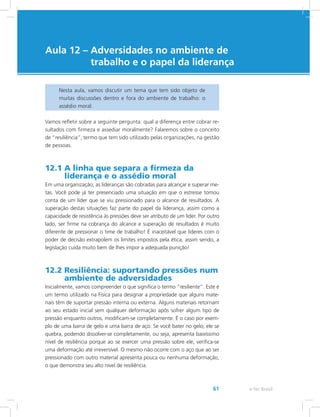e-Tec Brasil61
Aula 12 – Adversidades no ambiente de
trabalho e o papel da liderança
Nesta aula, vamos discutir um tema que tem sido objeto de
muitas discussões dentro e fora do ambiente de trabalho: o
assédio moral.
Vamos refletir sobre a seguinte pergunta: qual a diferença entre cobrar re-
sultados com firmeza e assediar moralmente? Falaremos sobre o conceito
de “resiliência”, termo que tem sido utilizado pelas organizações, na gestão
de pessoas.
12.1 A linha que separa a firmeza da
liderança e o assédio moral
Em uma organização, as lideranças são cobradas para alcançar e superar me-
tas. Você pode já ter presenciado uma situação em que o estresse tomou
conta de um líder que se viu pressionado para o alcance de resultados. A
superação destas situações faz parte do papel da liderança, assim como a
capacidade de resistência às pressões deve ser atributo de um líder. Por outro
lado, ser firme na cobrança do alcance e superação de resultados é muito
diferente de pressionar o time de trabalho! É inaceitável que líderes com o
poder de decisão extrapolem os limites impostos pela ética, assim sendo, a
legislação cuida muito bem de lhes impor a adequada punição!
12.2 Resiliência: suportando pressões num
ambiente de adversidades
Inicialmente, vamos compreender o que significa o termo “resiliente”. Este é
um termo utilizado na Física para designar a propriedade que alguns mate-
riais têm de suportar pressão interna ou externa. Alguns materiais retornam
ao seu estado inicial sem qualquer deformação após sofrer algum tipo de
pressão enquanto outros, modificam-se completamente. É o caso por exem-
plo de uma barra de gelo e uma barra de aço. Se você bater no gelo, ele se
quebra, podendo dissolver-se completamente, ou seja, apresenta baixíssimo
nível de resiliência porque ao se exercer uma pressão sobre ele, verifica-se
uma deformação até irreversível. O mesmo não ocorre com o aço que ao ser
pressionado com outro material apresenta pouca ou nenhuma deformação,
o que demonstra seu alto nível de resiliência.
 