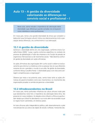 e-Tec Brasil65
Aula 13 – A gestão da diversidade
valorizando as diferenças no
convívio social e profissional – I
Nesta aula, vamos estudar a importância da valorização desta
diversidade cujas diferenças quando somadas nos enriquecem
como indivíduos e como profissionais.
Em nosso país, temos uma grande diversidade de etnias que compõem a
beleza de nossa formação cultural. A ética nos relacionamentos inclui a per-
cepção destas diferenças, seu conhecimento e sua valorização.
13.1 A gestão da diversidade
Gerenciar a diversidade dentro de uma organização, conforme ensina Car-
valho-Freitas (2009) “surge e ganha contornos específicos no contexto do
processo de globalização e fusão das empresas e em função da pressão de
organismos internacionais ou de movimentos sociais.” Não devemos confun-
dir gestão da diversidade com ações afirmativas.
As ações afirmativas das organizações têm cunho social e voltam-se exclusi-
vamente para diminuir as distâncias entre as pessoas face às suas diferentes
maneiras de ser e perceber o mundo à sua volta. Na gestão da diversidade,
conforme reforça Carvalho-Freitas “a diversidade passa a ser vista como van-
tagem competitiva para a organização”.
Observe que nesta e nas próximas aulas, vamos tratar tanto as ações afir-
mativas do governo brasileiro como seus movimentos e os movimentos das
organizações privadas no sentido de gerenciar a diversidade.
13.2 Afrodescendentes no Brasil
Em nosso país, temos profundas influências da cultura africana razão pela
qual abordaremos neste livro a importância da valorização desta etnia, tão
presente em nosso cotidiano. As relações entre o Brasil e a África se aprofun-
dam desde que o Brasil foi descoberto e vai muito além da escravidão à qual
os negros foram submetidos, em diversos países.
As lutas africanas pela independência política, pelo desenvolvimento e pela
manutenção de sua cultura são objeto de estudo e reflexão, merecendo des-
 