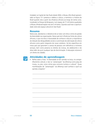Instalado na Capital de São Paulo desde 2004, o Museu Afro Brasil apresen-
tado na figura 13.1 preserva e celebra a cultura, a memória e a história do
Brasil quando vista a partir da influência africana ao longo de tantos anos.
Localizado no Parque do Ibirapuera, num espaço de 11 mil metros quadrados
o Museu Afrobrasil expõe mais de 5 mil obras. Quando você tiver a oportuni-
dade visite este espaço cultural em São Paulo!
Resumo
Nesta aula, abordamos a relevância de se tratar com ética o tema da gestão
da diversidade nas organizações. Nosso país tem influências fortes da cultura
africana, o que nos leva à necessidade de conhecer e discutir a importância
da redução das desigualdades sociais e a promoção da valorização da cultura
africana como parte integrante de nosso cotidiano. Há leis específicas em
nosso país que garantem o acesso de pessoas com deficiência a inúmeros
serviços, bem como preserva os direitos da criança, do adolescente e do
idoso além de punir qualquer tipo de discriminação. A educação inclusiva é
um direito do cidadão.
Atividades de aprendizagem
•	 Reflita sobre a frase “A diversidade só tem sentido na troca, no compar-
tilhamento cultural, e não na preservação da diferença como peça de
museu, ou pior, como vitrine para consumo turístico e cultural.” Quais
manifestações de “preservação” da diferença você conhece e qual sua
opinião a respeito?
Ética e Cidadaniae-Tec Brasil 68
 