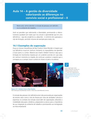 e-Tec Brasil69
Aula 14 – A gestão da diversidade
valorizando as diferenças no
convívio social e profissional – II
Nesta aula, vamos abordar a inclusão de pessoas com deficiên-
cia no ambiente de trabalho.
Você vai perceber que valorizando a diversidade, promovendo o relacio-
namento saudável com todos que nos cercam e aprendendo que ter uma
deficiência – seja ela congênita ou adquirida - é sinônimo de superação e
não de limitação, servindo inclusive de exemplo para todos nós.
14.1 Exemplos de superação
Ouça as músicas maravilhosas de Ray Charles e Steve Wonder e imagine que
sua deficiência visual em nenhum momento os impossibilitou de aprender
a tocar piano e a cantar. Observe Lars Grael e Herbert Vianna e veja que a
limitação de movimentos imposta por um acidente ocorrido em suas vidas
em nenhum momento os impediu de continuar a praticar o esporte que o
consagrou ou a compor, tocar e cantar em shows no país e no exterior.
Figura 14.1: Herbert Viana e Ray Charles.
Fonte: ©Dimang Kon Beu/Wikimedia Commons. ©Victor Diaz Lamich/Wikimedia Commons.
A inclusão das pessoas com deficiência tem sido promovida por organizações
do terceiro setor como o Sesi do Paraná por meio de atividades culturais e
esportivas no contexto da inclusão social além de capacitações utilizando a
modalidade educação a distância, preparando os alunos para a importância
de sua integração ao ambiente de trabalho e promovendo sua reintegração
ao meio empresarial.
Leia a reportagem sobre
Marcos Alexandre, portador de
deficiência física, acesso em
17 maio 2013, disponível em:
http://jornalismodigital.f2j.edu.
br/2010/04/26/a-insercao-dos-
deficientes-no-mercado-de-
trabalho
 