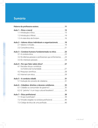 Sumário
Palavra da professora-autora	 11
Aula 1 – Ética e moral	 13
1.1 Introdução à Ética	 13
1.2 Introdução à Moral	 14
1.3 A visão ética de Einstein	 16
Aula 2 – Valores éticos individuais e organizacionais	 19
2.1 Valores e virtudes	 19
2.2 Consciência ética	 21
Aula 3 – Conduta humana fundamentada na ética	 23
3.1 A conduta ética	 23
3.2 Os dilemas pessoais e profissionais que enfrentamos	 23
3.3 Os interesses pessoais	 24
Aula 4 – Por que falar sobre ética?	 27
4.1 Decisões éticas e antiéticas
na história da humanidade		 27
4.2 Pesquisas científicas	 28
4.3 Internet com ética	 29
Aula 5 – A conduta cidadã	 31
5.1 Evolução do conceito de cidadania	 31
Aula 6 – Cidadãos: direitos e deveres cotidianos	 35
6.1 Cidadão ou consumidor do governo?	 35
6.2 O “jeitinho” é um traço cultural brasileiro?	 36
Aula 7 – Ética profissional	 39
7.1 O que é profissão?	 39
7.2 Virtudes exigidas na conduta profissional	 40
7.3 Código de ética de uma profissão	 40
e-Tec Brasil
 