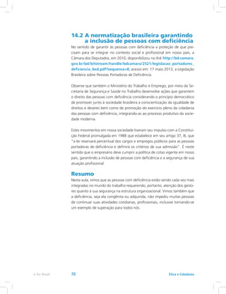 14.2 A normatização brasileira garantindo
a inclusão de pessoas com deficiência
No sentido de garantir às pessoas com deficiência a proteção de que pre-
cisam para se integrar no contexto social e profissional em nosso país, a
Câmara dos Deputados, em 2010, disponibilizou no link http://bd.camara.
gov.br/bd/bitstream/handle/bdcamara/2521/legislacao_portadores_
deficiencia_6ed.pdf?sequence=8, acesso em: 17 maio 2013, a Legislação
Brasileira sobre Pessoas Portadoras de Deficiência.
Observe que também o Ministério do Trabalho e Emprego, por meio da Se-
cretaria de Segurança e Saúde no Trabalho desenvolve ações que garantem
o direito das pessoas com deficiência considerando o princípio democrático
de promover junto à sociedade brasileira a conscientização da igualdade de
direitos e deveres bem como de promoção do exercício pleno da cidadania
das pessoas com deficiência, integrando-as ao processo produtivo da socie-
dade moderna.
Estes movimentos em nossa sociedade tiveram seu impulso com a Constitui-
ção Federal promulgada em 1988 que estabelece em seu artigo 37, III, que
a lei reservará percentual dos cargos e empregos públicos para as pessoas
portadoras de deficiência e definirá os critérios de sua admissão. É neste
sentido que o empresário deve cumprir a política de cotas vigente em nosso
país, garantindo a inclusão de pessoas com deficiência e a segurança de sua
atuação profissional.
Resumo
Nesta aula, vimos que as pessoas com deficiência estão sendo cada vez mais
integradas no mundo do trabalho requerendo, portanto, atenção dos gesto-
res quanto à sua segurança na estrutura organizacional. Vimos também que
a deficiência, seja ela congênita ou adquirida, não impediu muitas pessoas
de continuar suas atividades cotidianas, profissionais, inclusive tornando-se
um exemplo de superação para todos nós.
Ética e Cidadaniae-Tec Brasil 70
 