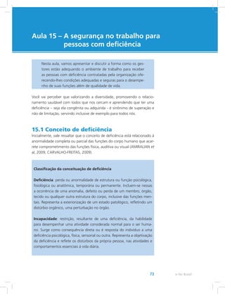 e-Tec Brasil73
Aula 15 – A segurança no trabalho para
pessoas com deficiência
Nesta aula, vamos apresentar e discutir a forma como os ges-
tores estão adequando o ambiente de trabalho para receber
as pessoas com deficiência contratadas pela organização ofe-
recendo-lhes condições adequadas e seguras para o desempe-
nho de suas funções além de qualidade de vida.
Você vai perceber que valorizando a diversidade, promovendo o relacio-
namento saudável com todos que nos cercam e aprendendo que ter uma
deficiência – seja ela congênita ou adquirida - é sinônimo de superação e
não de limitação, servindo inclusive de exemplo para todos nós.
15.1 Conceito de deficiência
Inicialmente, vale ressaltar que o conceito de deficiência está relacionado à
anormalidade completa ou parcial das funções do corpo humano que acar-
rete comprometimento das funções física, auditiva ou visual (AMIRALIAN et
al, 2009; CARVALHO-FREITAS, 2009).
Classificação da conceituação de deficiência
Deficiência: perda ou anormalidade de estrutura ou função psicológica,
fisiológica ou anatômica, temporária ou permanente. Incluem-se nessas
a ocorrência de uma anomalia, defeito ou perda de um membro, órgão,
tecido ou qualquer outra estrutura do corpo, inclusive das funções men-
tais. Representa a exteriorização de um estado patológico, refletindo um
distúrbio orgânico, uma perturbação no órgão.
Incapacidade: restrição, resultante de uma deficiência, da habilidade
para desempenhar uma atividade considerada normal para o ser huma-
no. Surge como consequência direta ou é resposta do indivíduo a uma
deficiência psicológica, física, sensorial ou outra. Representa a objetivação
da deficiência e reflete os distúrbios da própria pessoa, nas atividades e
comportamentos essenciais à vida diária.
 