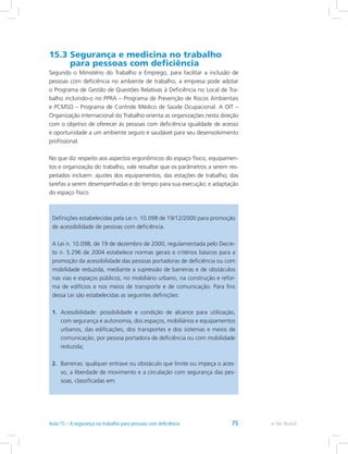 15.3 Segurança e medicina no trabalho
para pessoas com deficiência
Segundo o Ministério do Trabalho e Emprego, para facilitar a inclusão de
pessoas com deficiência no ambiente de trabalho, a empresa pode adotar
o Programa de Gestão de Questões Relativas à Deficiência no Local de Tra-
balho incluindo-o no PPRA – Programa de Prevenção de Riscos Ambientais
e PCMSO – Programa de Controle Médico de Saúde Ocupacional. A OIT –
Organização Internacional do Trabalho orienta as organizações nesta direção
com o objetivo de oferecer às pessoas com deficiência igualdade de acesso
e oportunidade a um ambiente seguro e saudável para seu desenvolvimento
profissional.
No que diz respeito aos aspectos ergonômicos do espaço físico, equipamen-
tos e organização do trabalho, vale ressaltar que os parâmetros a serem res-
peitados incluem: ajustes dos equipamentos; das estações de trabalho; das
tarefas a serem desempenhadas e do tempo para sua execução; e adaptação
do espaço físico.
Definições estabelecidas pela Lei n. 10.098 de 19/12/2000 para promoção
de acessibilidade de pessoas com deficiência.
A Lei n. 10.098, de 19 de dezembro de 2000, regulamentada pelo Decre-
to n. 5.296 de 2004 estabelece normas gerais e critérios básicos para a
promoção da acessibilidade das pessoas portadoras de deficiência ou com
mobilidade reduzida, mediante a supressão de barreiras e de obstáculos
nas vias e espaços públicos, no mobiliário urbano, na construção e refor-
ma de edifícios e nos meios de transporte e de comunicação. Para fins
dessa Lei são estabelecidas as seguintes definições:
1.	 Acessibilidade: possibilidade e condição de alcance para utilização,
com segurança e autonomia, dos espaços, mobiliários e equipamentos
urbanos, das edificações, dos transportes e dos sistemas e meios de
comunicação, por pessoa portadora de deficiência ou com mobilidade
reduzida;
2.	 Barreiras: qualquer entrave ou obstáculo que limite ou impeça o aces-
so, a liberdade de movimento e a circulação com segurança das pes-
soas, classificadas em:
e-Tec Brasil75
 