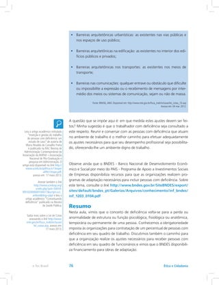 •	 Barreiras arquitetônicas urbanísticas: as existentes nas vias públicas e
nos espaços de uso público;
•	 Barreiras arquitetônicas na edificação: as existentes no interior dos edi-
fícios públicos e privados;
•	 Barreiras arquitetônicas nos transportes: as existentes nos meios de
transporte;
•	 Barreiras nas comunicações: qualquer entrave ou obstáculo que dificulte
ou impossibilite a expressão ou o recebimento de mensagens por inter-
médio dos meios ou sistemas de comunicação, sejam ou não de massa.
Fonte: BRASIL,ANO. Disponível em: http://www.mte.gov.br/fisca_trab/inclusao/lei_cotas_10.asp
Acesso em: 04 mar. 2012.
A questão que se impõe aqui é: em que medida estes ajustes devem ser fei-
tos? Minha sugestão é que o trabalhador com deficiência seja consultado a
este respeito. Reunir e conversar com as pessoas com deficiência que atuam
no ambiente de trabalho é o melhor caminho para efetuar adequadamente
os ajustes necessários para que seu desempenho profissional seja possibilita-
do, oferecendo-lhe um ambiente digno de trabalho.
Observe ainda que o BNDES - Banco Nacional de Desenvolvimento Econô-
mico e Social por meio do PAIS - Programa de Apoio a Investimentos Sociais
de Empresas disponibiliza recursos para que as organizações realizem pro-
gramas de adaptação necessários para incluir pessoas com deficiência. Sobre
este tema, consulte o link http://www.bndes.gov.br/SiteBNDES/export/
sites/default/bndes_pt/Galerias/Arquivos/conhecimento/inf_bndes/
inf_1203_0104.pdf
Resumo
Nesta aula, vimos que o conceito de deficiência volta-se para a perda ou
anormalidade de estrutura ou função psicológica, fisiológica ou anatômica,
temporária ou permanente de uma pessoa. Conhecemos a obrigatoriedade
imposta às organizações para contratação de um percentual de pessoas com
deficiência em seu quadro de trabalho. Discutimos também o caminho para
que a organização realize os ajustes necessários para receber pessoas com
deficiência em seu quadro de funcionários e vimos que o BNDES disponibili-
za financiamento para obras de adaptação.
Leia o artigo acadêmico intitulado
“Inserção e gestão do trabalho
de pessoas com deficiência: um
estudo de caso” de autoria de
Maria Nivalda de Carvalho Freita
e publicado na RAC Revista de
Administração Contemporânea da
Associação da ANPAD – Associação
Nacional de Pós-Graduação e
pesquisa em Administração. O
artigo está disponível no link http://
www.scielo.br/pdf/rac/v13nspe/
a09v13nspe.pdf,
acesso em: 17 maio 2013.
Acesse também o link
http://www.scielosp.org/
scielo.php?pid=S0034-
89102000000100017script=sci_
arttexttlng=ptpt e leia o
artigo acadêmico “Conceituando
deficiência” publicado na Revista
de Saúde Pública.
Saiba mais sobre a Lei de Cotas
acessando o link http://www.
mte.gov.br/fisca_trab/inclusao/
lei_cotas.asp, acesso em:
17 maio 2013.
Ética e Cidadaniae-Tec Brasil 76
 