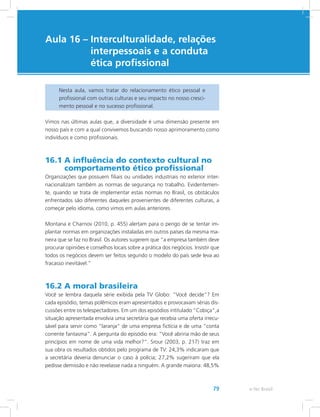 e-Tec Brasil79
Aula 16 – Interculturalidade, relações
interpessoais e a conduta
ética profissional
Nesta aula, vamos tratar do relacionamento ético pessoal e
profissional com outras culturas e seu impacto no nosso cresci-
mento pessoal e no sucesso profissional.
Vimos nas últimas aulas que, a diversidade é uma dimensão presente em
nosso país e com a qual convivemos buscando nosso aprimoramento como
indivíduos e como profissionais.
16.1 A influência do contexto cultural no
comportamento ético profissional
Organizações que possuem filiais ou unidades industriais no exterior inter-
nacionalizam também as normas de segurança no trabalho. Evidentemen-
te, quando se trata de implementar estas normas no Brasil, os obstáculos
enfrentados são diferentes daqueles provenientes de diferentes culturas, a
começar pelo idioma, como vimos em aulas anteriores.
Montana e Charnov (2010, p. 455) alertam para o perigo de se tentar im-
plantar normas em organizações instaladas em outros países da mesma ma-
neira que se faz no Brasil. Os autores sugerem que “a empresa também deve
procurar opiniões e conselhos locais sobre a prática dos negócios. Insistir que
todos os negócios devem ser feitos segundo o modelo do país sede leva ao
fracasso inevitável.”
16.2 A moral brasileira
Você se lembra daquela série exibida pela TV Globo: “Você decide”? Em
cada episódio, temas polêmicos eram apresentados e provocavam sérias dis-
cussões entre os telespectadores. Em um dos episódios intitulado “Cobiça”,a
situação apresentada envolvia uma secretária que recebia uma oferta irrecu-
sável para servir como “laranja” de uma empresa fictícia e de uma “conta
corrente fantasma”. A pergunta do episódio era: “Você abriria mão de seus
princípios em nome de uma vida melhor?”. Srour (2003, p. 217) traz em
sua obra os resultados obtidos pelo programa de TV: 24,3% indicaram que
a secretária deveria denunciar o caso à polícia; 27,2% sugeriram que ela
pedisse demissão e não revelasse nada a ninguém. A grande maioria: 48,5%
 