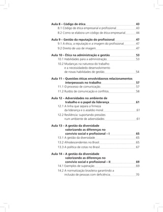 Aula 8 – Código de ética	 43
8.1 Código de ética empresarial e profissional	 43
8.2 Como se elabora um código de ética empresarial	 44
Aula 9 – Gestão da reputação do profissional	 47
9.1 A ética, a reputação e a imagem do profissional	 47
9.2 Direito de uso de imagem	 47
Aula 10 – Ética na administração e gestão	 53
10.1 Habilidades para a administração	 53
10.2 Mudanças na natureza do trabalho
e a necessidadedo desenvolvimento
de novas habilidades de gestão	 	54
Aula 11 – Questões éticas envolvidasnos relacionamentos
interpessoais no trabalho	 57
11.1 O processo de comunicação	 57
11.2 Ruídos de comunicação e conflitos	 58
Aula 12 – Adversidades no ambiente de
trabalho e o papel da liderança	 61
12.1 A linha que separa a firmeza
da liderança e o assédio moral	 	 61
12.2 Resiliência: suportando pressões
num ambiente de adversidades		 61
Aula 13 – A gestão da diversidade
valorizando as diferenças no
convívio social e profissional – I	 65
13.1 A gestão da diversidade	 65
13.2 Afrodescendentes no Brasil	 65
13.3 A política de cotas no Brasil	 67
Aula 14 – A gestão da diversidade
valorizando as diferenças no
convívio social e profissional – II	 69
14.1 Exemplos de superação	 69
14.2 A normatização brasileira garantindo a
inclusão de pessoas com deficiência		 70
 