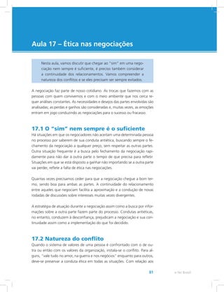 e-Tec Brasil81
Aula 17 – Ética nas negociações
Nesta aula, vamos discutir que chegar ao “sim” em uma nego-
ciação nem sempre é suficiente, é preciso também considerar
a continuidade dos relacionamentos. Vamos compreender a
natureza dos conflitos e se eles precisam ser sempre evitados.
A negociação faz parte de nosso cotidiano. As trocas que fazemos com as
pessoas com quem convivemos e com o meio ambiente que nos cerca re-
quer análises constantes. As necessidades e desejos das partes envolvidas são
analisadas; as perdas e ganhos são consideradas e, muitas vezes, as emoções
entram em jogo conduzindo as negociações para o sucesso ou fracasso.
17.1 O “sim” nem sempre é o suficiente
Há situações em que os negociadores não aceitam uma determinada pessoa
no processo por saberem de sua conduta antiética, buscando sempre o fe-
chamento da negociação a qualquer preço, sem respeitar as outras partes.
Outra situação frequente é a busca pelo fechamento da negociação rapi-
damente para não dar à outra parte o tempo de que precisa para refletir.
Situações em que se está disposto a ganhar não importando se a outra parte
vai perder, reflete a falta de ética nas negociações.
Quantas vezes precisamos ceder para que a negociação chegue a bom ter-
mo, sendo boa para ambas as partes. A continuidade do relacionamento
entre aqueles que negociam facilita a aproximação e a condução de novas
rodadas de discussões sobre interesses muitas vezes divergentes.
A estratégia de atuação durante a negociação assim como a busca por infor-
mações sobre a outra parte fazem parte do processo. Condutas antiéticas,
no entanto, conduzem à desconfiança, prejudicam a negociação e sua con-
tinuidade assim como a implementação do que foi decidido.
17.2 Natureza do conflito
Quando o sistema de valores de uma pessoa é confrontado com o de ou-
tra ou então com os valores da organização, instala-se o conflito. Para al-
guns, “vale tudo no amor, na guerra e nos negócios” enquanto para outros,
deve-se preservar a conduta ética em todas as situações. Com relação aos
 