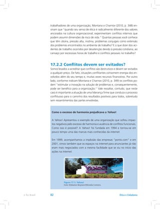 trabalhadores de uma organização, Montana e Charnov (2010, p. 348) en-
sinam que “quando seu senso de ética é radicalmente diferente dos valores
ancorados na cultura organizacional, experimentam conflitos internos que
podem assumir dimensões de risco de vida.” Quantas pessoas você conhece
que têm úlcera, pressão alta, insônia, problemas conjugais como extensão
dos problemas encontrados no ambiente de trabalho? E o que dizer dos aci-
dentes de trabalho ocorridos por desatenção devido à pressão cotidiana, ao
cansaço por excessivas horas de trabalho e conflitos pessoais no trabalho?
17.2.2 Conflitos devem ser evitados?
Somos levados a acreditar que conflitos são destrutivos e devem ser evitados
a qualquer preço. De fato, situações conflitantes consomem energia dos en-
volvidos além do seu tempo e, muitas vezes recursos financeiros. Por outro
lado, conforme indicam Montana e Charnov (2010, p. 349) os conflitos po-
dem “estimular a inovação na solução de problemas e, consequentemente,
pode ser benéfico para a organização.” Vale ressaltar, contudo, que neste
caso é importante a atuação de uma liderança firme que conduza o processo
conflituoso para o caminho dos resultados positivos para todos, sobretudo
sem ressentimentos das partes envolvidas.
Como o excesso de harmonia prejudicava a Yahoo!
A Yahoo! Apresentou o exemplo de uma organização que sofreu impac-
tos negativos pelo excesso de harmonia e ausência de conflitos funcionais.
Como isso é possível? A Yahoo! foi fundada em 1994 e tornou-se em
pouco tempo uma das marcas mais conhecidas da internet.
Em 1999, acompanhamos a implosão das empresas “ponto.com” e em
2001, vimos também que os espaços na internet para anunciantes já não
eram mais negociados com a mesma facilidade que se viu no início das
ações na internet.
Figura 17.1: Yahoo!
Fonte: ©Sebastian Bergmann/Wikimedia Commons.
Ética e Cidadaniae-Tec Brasil 82
 