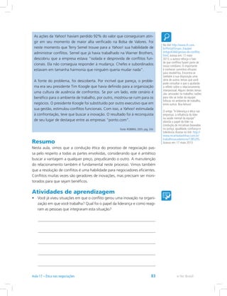 As ações da Yahoo! haviam perdido 92% do valor que conseguiram atin-
gir em seu momento de maior alta verificado na Bolsa de Valores. Foi
neste momento que Terry Semel trouxe para a Yahoo! sua habilidade de
administrar conflitos. Semel que já havia trabalhado na Warner Brothers,
descobriu que a empresa estava “isolada e desprovida de conflitos fun-
cionais. Ela não conseguia responder à mudança. Chefes e subordinados
estavam em tamanha harmonia que ninguém queria mudar nada”.
A fonte do problema, foi descoberta. Por incrível que pareça, o proble-
ma era seu presidente Tim Koogle que havia definido para a organização
uma cultura de ausência de confrontos. Se por um lado, este cenário é
benéfico para o ambiente de trabalho, por outro, mostrou-se ruim para os
negócios. O presidente Koogle foi substituído por outro executivo que em
sua gestão, estimulou conflitos funcionais. Com isso, a Yahoo! estimulada
à confrontação, teve que buscar a inovação. O resultado foi à reconquista
de seu lugar de destaque entre as empresas “ponto.com”.
Fonte: ROBBINS, 2005. pág. 334.
Resumo
Nesta aula, vimos que a condução ética do processo de negociação pas-
sa pelo respeito a todas as partes envolvidas, considerando que é antiético
buscar a vantagem a qualquer preço, prejudicando o outro. A manutenção
do relacionamento também é fundamental neste processo. Vimos também
que a resolução de conflitos é uma habilidade para negociadores eficientes.
Conflitos muitas vezes são geradores de inovações, mas precisam ser moni-
torados para que sejam benéficos.
Atividades de aprendizagem
•	 Você já viveu situações em que o conflito gerou uma inovação na organi-
zação em que você trabalha? Qual foi o papel da liderança e como reagi-
ram as pessoas que integraram esta situação?
No link http://www.rh.com.
br/Portal/Grupo_Equipe/
Artigo/6366/gestao-de-conflito.
html, acesso em: 17 maio
2013, a autora reforça o fato
de que conflitos fazem parte de
nosso cotidiano. O importante
é conhecer caminhos eficazes
para resolvê-los. Encontra-se
também à sua disposição uma
série de outros temas que você
pode consultar e que o ajudarão
a refletir sobre o relacionamento
interpessoal.Alguns destes temas
são: amizades no trabalho; razões
para não se isolar da equipe;
fofocas no ambiente de trabalho,
entre outros. Boa leitura!
O artigo “A liderança e ética nas
empresas: a influência do líder
na saúde mental da equipe”
aborda o papel do líder na
condução de iniciativas baseadas
na justiça, igualdade, confiança e
tolerância.Acesse no link: http://
www.recantodasletras.com.br/
trabalhosacademicos/1385295.
Acesso em: 17 maio 2013.
e-Tec BrasilAula 17 – Ética nas negociações 83
 
